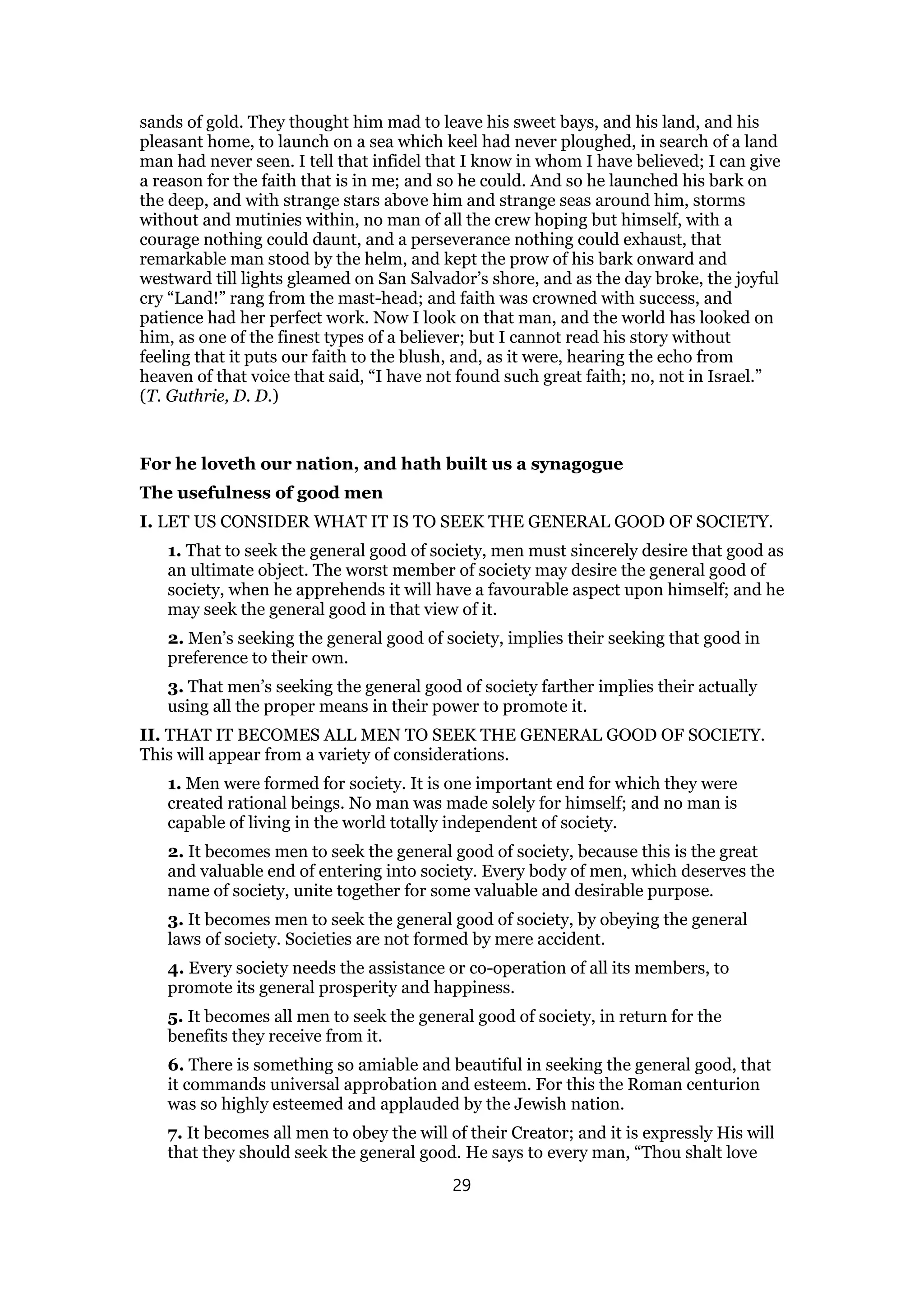 sands of gold. They thought him mad to leave his sweet bays, and his land, and his
pleasant home, to launch on a sea which keel had never ploughed, in search of a land
man had never seen. I tell that infidel that I know in whom I have believed; I can give
a reason for the faith that is in me; and so he could. And so he launched his bark on
the deep, and with strange stars above him and strange seas around him, storms
without and mutinies within, no man of all the crew hoping but himself, with a
courage nothing could daunt, and a perseverance nothing could exhaust, that
remarkable man stood by the helm, and kept the prow of his bark onward and
westward till lights gleamed on San Salvador’s shore, and as the day broke, the joyful
cry “Land!” rang from the mast-head; and faith was crowned with success, and
patience had her perfect work. Now I look on that man, and the world has looked on
him, as one of the finest types of a believer; but I cannot read his story without
feeling that it puts our faith to the blush, and, as it were, hearing the echo from
heaven of that voice that said, “I have not found such great faith; no, not in Israel.”
(T. Guthrie, D. D.)
For he loveth our nation, and hath built us a synagogue
The usefulness of good men
I. LET US CONSIDER WHAT IT IS TO SEEK THE GENERAL GOOD OF SOCIETY.
1. That to seek the general good of society, men must sincerely desire that good as
an ultimate object. The worst member of society may desire the general good of
society, when he apprehends it will have a favourable aspect upon himself; and he
may seek the general good in that view of it.
2. Men’s seeking the general good of society, implies their seeking that good in
preference to their own.
3. That men’s seeking the general good of society farther implies their actually
using all the proper means in their power to promote it.
II. THAT IT BECOMES ALL MEN TO SEEK THE GENERAL GOOD OF SOCIETY.
This will appear from a variety of considerations.
1. Men were formed for society. It is one important end for which they were
created rational beings. No man was made solely for himself; and no man is
capable of living in the world totally independent of society.
2. It becomes men to seek the general good of society, because this is the great
and valuable end of entering into society. Every body of men, which deserves the
name of society, unite together for some valuable and desirable purpose.
3. It becomes men to seek the general good of society, by obeying the general
laws of society. Societies are not formed by mere accident.
4. Every society needs the assistance or co-operation of all its members, to
promote its general prosperity and happiness.
5. It becomes all men to seek the general good of society, in return for the
benefits they receive from it.
6. There is something so amiable and beautiful in seeking the general good, that
it commands universal approbation and esteem. For this the Roman centurion
was so highly esteemed and applauded by the Jewish nation.
7. It becomes all men to obey the will of their Creator; and it is expressly His will
that they should seek the general good. He says to every man, “Thou shalt love
29
 