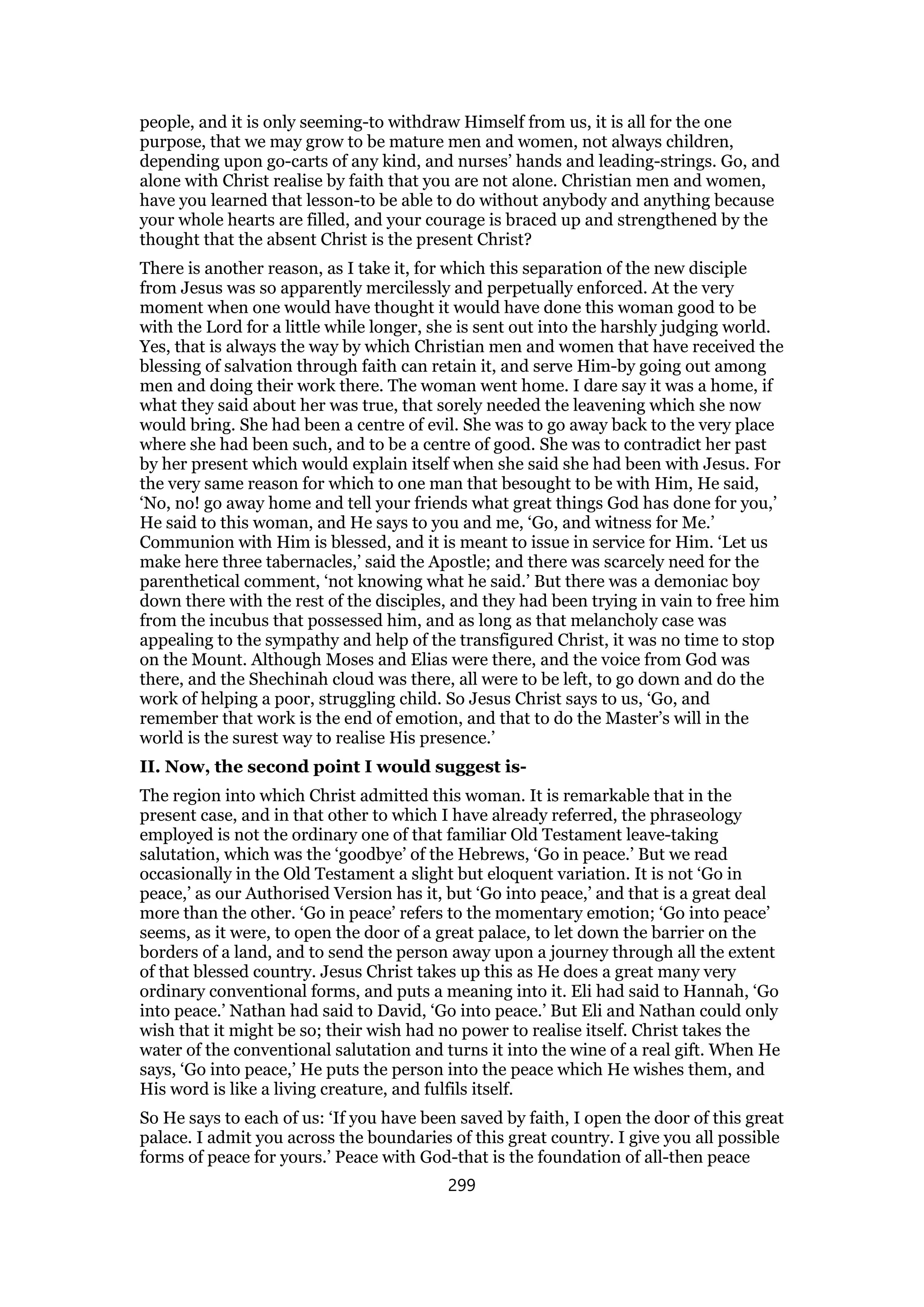 people, and it is only seeming-to withdraw Himself from us, it is all for the one
purpose, that we may grow to be mature men and women, not always children,
depending upon go-carts of any kind, and nurses’ hands and leading-strings. Go, and
alone with Christ realise by faith that you are not alone. Christian men and women,
have you learned that lesson-to be able to do without anybody and anything because
your whole hearts are filled, and your courage is braced up and strengthened by the
thought that the absent Christ is the present Christ?
There is another reason, as I take it, for which this separation of the new disciple
from Jesus was so apparently mercilessly and perpetually enforced. At the very
moment when one would have thought it would have done this woman good to be
with the Lord for a little while longer, she is sent out into the harshly judging world.
Yes, that is always the way by which Christian men and women that have received the
blessing of salvation through faith can retain it, and serve Him-by going out among
men and doing their work there. The woman went home. I dare say it was a home, if
what they said about her was true, that sorely needed the leavening which she now
would bring. She had been a centre of evil. She was to go away back to the very place
where she had been such, and to be a centre of good. She was to contradict her past
by her present which would explain itself when she said she had been with Jesus. For
the very same reason for which to one man that besought to be with Him, He said,
‘No, no! go away home and tell your friends what great things God has done for you,’
He said to this woman, and He says to you and me, ‘Go, and witness for Me.’
Communion with Him is blessed, and it is meant to issue in service for Him. ‘Let us
make here three tabernacles,’ said the Apostle; and there was scarcely need for the
parenthetical comment, ‘not knowing what he said.’ But there was a demoniac boy
down there with the rest of the disciples, and they had been trying in vain to free him
from the incubus that possessed him, and as long as that melancholy case was
appealing to the sympathy and help of the transfigured Christ, it was no time to stop
on the Mount. Although Moses and Elias were there, and the voice from God was
there, and the Shechinah cloud was there, all were to be left, to go down and do the
work of helping a poor, struggling child. So Jesus Christ says to us, ‘Go, and
remember that work is the end of emotion, and that to do the Master’s will in the
world is the surest way to realise His presence.’
II. Now, the second point I would suggest is-
The region into which Christ admitted this woman. It is remarkable that in the
present case, and in that other to which I have already referred, the phraseology
employed is not the ordinary one of that familiar Old Testament leave-taking
salutation, which was the ‘goodbye’ of the Hebrews, ‘Go in peace.’ But we read
occasionally in the Old Testament a slight but eloquent variation. It is not ‘Go in
peace,’ as our Authorised Version has it, but ‘Go into peace,’ and that is a great deal
more than the other. ‘Go in peace’ refers to the momentary emotion; ‘Go into peace’
seems, as it were, to open the door of a great palace, to let down the barrier on the
borders of a land, and to send the person away upon a journey through all the extent
of that blessed country. Jesus Christ takes up this as He does a great many very
ordinary conventional forms, and puts a meaning into it. Eli had said to Hannah, ‘Go
into peace.’ Nathan had said to David, ‘Go into peace.’ But Eli and Nathan could only
wish that it might be so; their wish had no power to realise itself. Christ takes the
water of the conventional salutation and turns it into the wine of a real gift. When He
says, ‘Go into peace,’ He puts the person into the peace which He wishes them, and
His word is like a living creature, and fulfils itself.
So He says to each of us: ‘If you have been saved by faith, I open the door of this great
palace. I admit you across the boundaries of this great country. I give you all possible
forms of peace for yours.’ Peace with God-that is the foundation of all-then peace
299
 
