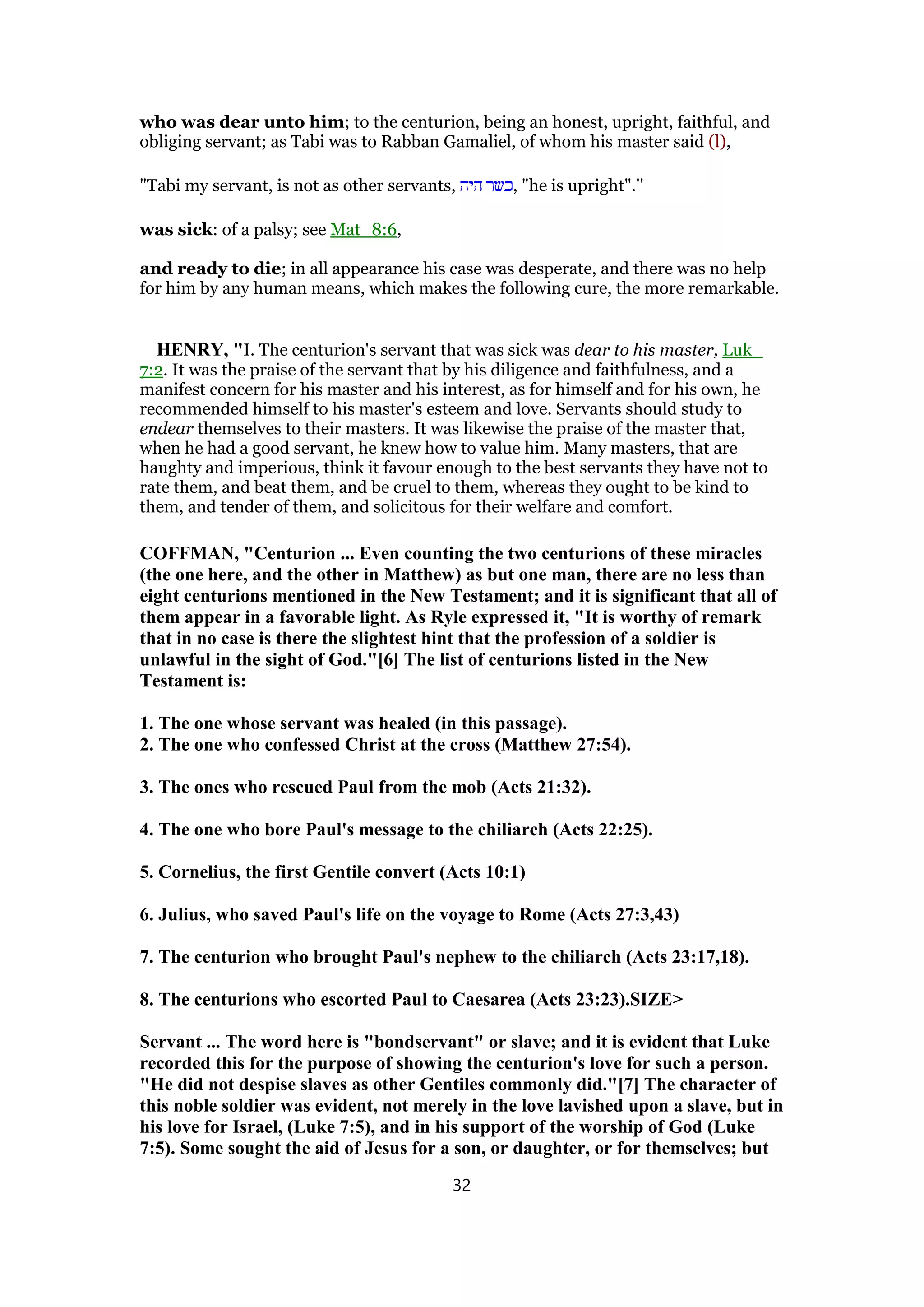 who was dear unto him; to the centurion, being an honest, upright, faithful, and
obliging servant; as Tabi was to Rabban Gamaliel, of whom his master said (l),
"Tabi my servant, is not as other servants, ‫היה‬ ‫,כשר‬ "he is upright".''
was sick: of a palsy; see Mat_8:6,
and ready to die; in all appearance his case was desperate, and there was no help
for him by any human means, which makes the following cure, the more remarkable.
HENRY, "I. The centurion's servant that was sick was dear to his master, Luk_
7:2. It was the praise of the servant that by his diligence and faithfulness, and a
manifest concern for his master and his interest, as for himself and for his own, he
recommended himself to his master's esteem and love. Servants should study to
endear themselves to their masters. It was likewise the praise of the master that,
when he had a good servant, he knew how to value him. Many masters, that are
haughty and imperious, think it favour enough to the best servants they have not to
rate them, and beat them, and be cruel to them, whereas they ought to be kind to
them, and tender of them, and solicitous for their welfare and comfort.
COFFMAN, "Centurion ... Even counting the two centurions of these miracles
(the one here, and the other in Matthew) as but one man, there are no less than
eight centurions mentioned in the New Testament; and it is significant that all of
them appear in a favorable light. As Ryle expressed it, "It is worthy of remark
that in no case is there the slightest hint that the profession of a soldier is
unlawful in the sight of God."[6] The list of centurions listed in the New
Testament is:
1. The one whose servant was healed (in this passage).
2. The one who confessed Christ at the cross (Matthew 27:54).
3. The ones who rescued Paul from the mob (Acts 21:32).
4. The one who bore Paul's message to the chiliarch (Acts 22:25).
5. Cornelius, the first Gentile convert (Acts 10:1)
6. Julius, who saved Paul's life on the voyage to Rome (Acts 27:3,43)
7. The centurion who brought Paul's nephew to the chiliarch (Acts 23:17,18).
8. The centurions who escorted Paul to Caesarea (Acts 23:23).SIZE>
Servant ... The word here is "bondservant" or slave; and it is evident that Luke
recorded this for the purpose of showing the centurion's love for such a person.
"He did not despise slaves as other Gentiles commonly did."[7] The character of
this noble soldier was evident, not merely in the love lavished upon a slave, but in
his love for Israel, (Luke 7:5), and in his support of the worship of God (Luke
7:5). Some sought the aid of Jesus for a son, or daughter, or for themselves; but
32
 