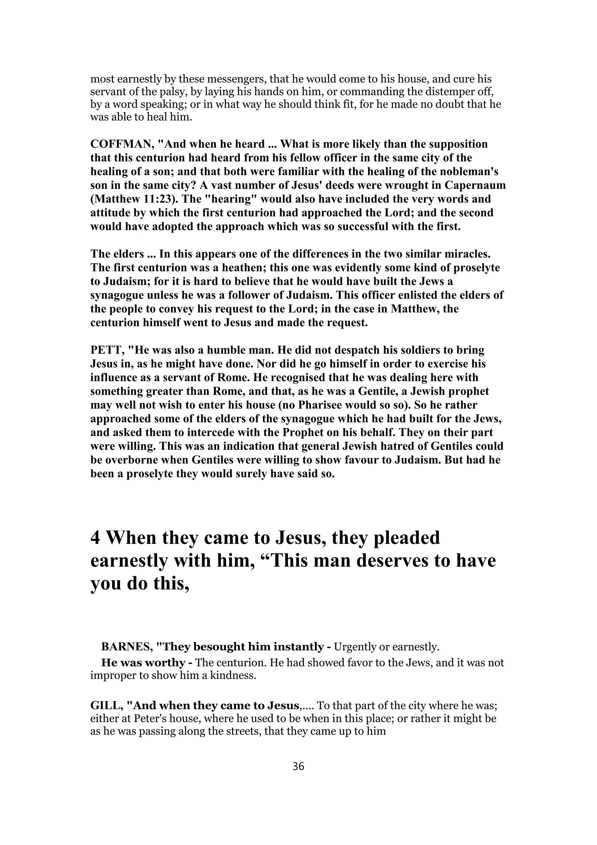 most earnestly by these messengers, that he would come to his house, and cure his
servant of the palsy, by laying his hands on him, or commanding the distemper off,
by a word speaking; or in what way he should think fit, for he made no doubt that he
was able to heal him.
COFFMAN, "And when he heard ... What is more likely than the supposition
that this centurion had heard from his fellow officer in the same city of the
healing of a son; and that both were familiar with the healing of the nobleman's
son in the same city? A vast number of Jesus' deeds were wrought in Capernaum
(Matthew 11:23). The "hearing" would also have included the very words and
attitude by which the first centurion had approached the Lord; and the second
would have adopted the approach which was so successful with the first.
The elders ... In this appears one of the differences in the two similar miracles.
The first centurion was a heathen; this one was evidently some kind of proselyte
to Judaism; for it is hard to believe that he would have built the Jews a
synagogue unless he was a follower of Judaism. This officer enlisted the elders of
the people to convey his request to the Lord; in the case in Matthew, the
centurion himself went to Jesus and made the request.
PETT, "He was also a humble man. He did not despatch his soldiers to bring
Jesus in, as he might have done. Nor did he go himself in order to exercise his
influence as a servant of Rome. He recognised that he was dealing here with
something greater than Rome, and that, as he was a Gentile, a Jewish prophet
may well not wish to enter his house (no Pharisee would so so). So he rather
approached some of the elders of the synagogue which he had built for the Jews,
and asked them to intercede with the Prophet on his behalf. They on their part
were willing. This was an indication that general Jewish hatred of Gentiles could
be overborne when Gentiles were willing to show favour to Judaism. But had he
been a proselyte they would surely have said so.
4 When they came to Jesus, they pleaded
earnestly with him, “This man deserves to have
you do this,
BARNES, "They besought him instantly - Urgently or earnestly.
He was worthy - The centurion. He had showed favor to the Jews, and it was not
improper to show him a kindness.
GILL, "And when they came to Jesus,.... To that part of the city where he was;
either at Peter's house, where he used to be when in this place; or rather it might be
as he was passing along the streets, that they came up to him
36
 