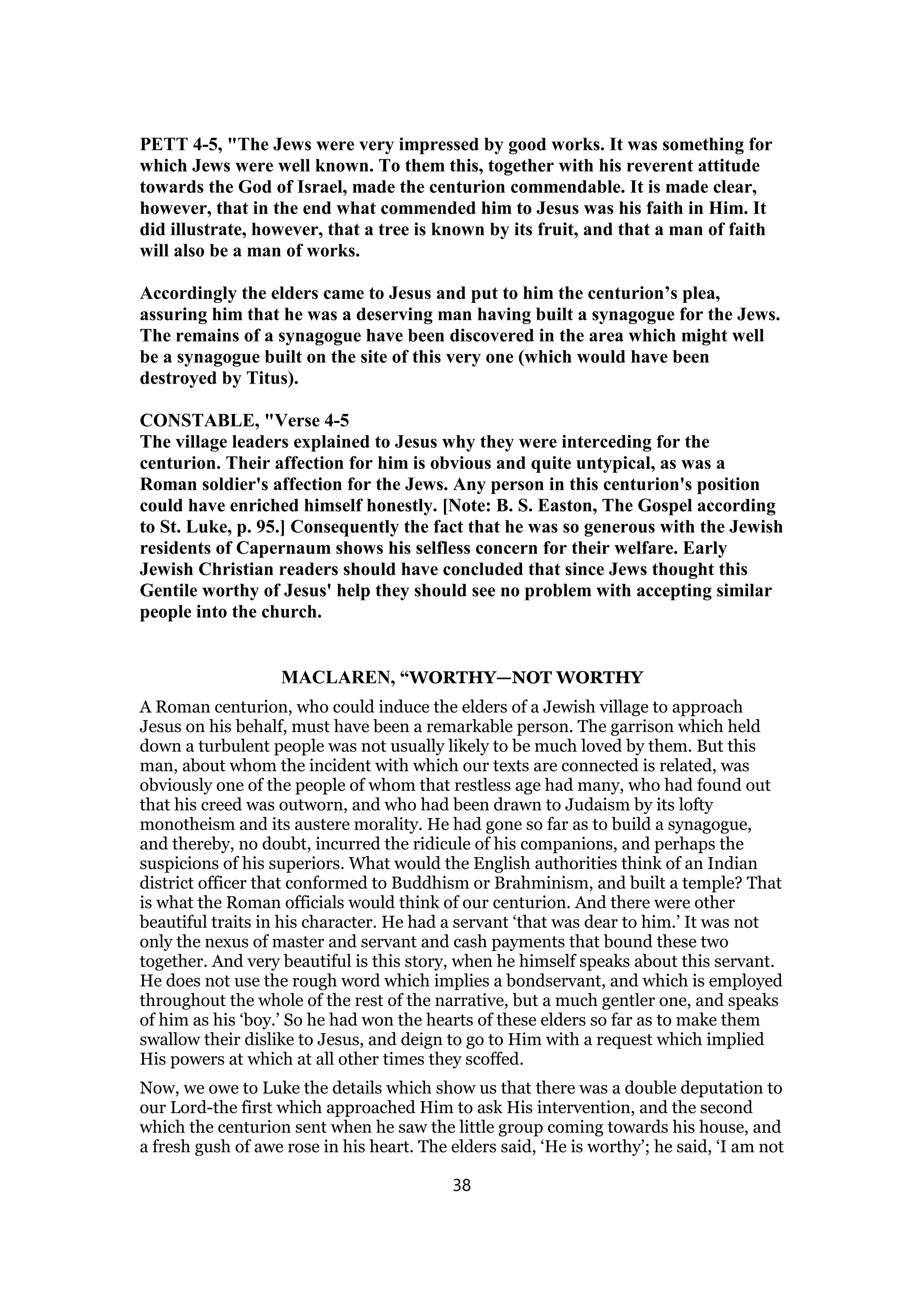 PETT 4-5, "The Jews were very impressed by good works. It was something for
which Jews were well known. To them this, together with his reverent attitude
towards the God of Israel, made the centurion commendable. It is made clear,
however, that in the end what commended him to Jesus was his faith in Him. It
did illustrate, however, that a tree is known by its fruit, and that a man of faith
will also be a man of works.
Accordingly the elders came to Jesus and put to him the centurion’s plea,
assuring him that he was a deserving man having built a synagogue for the Jews.
The remains of a synagogue have been discovered in the area which might well
be a synagogue built on the site of this very one (which would have been
destroyed by Titus).
CONSTABLE, "Verse 4-5
The village leaders explained to Jesus why they were interceding for the
centurion. Their affection for him is obvious and quite untypical, as was a
Roman soldier's affection for the Jews. Any person in this centurion's position
could have enriched himself honestly. [Note: B. S. Easton, The Gospel according
to St. Luke, p. 95.] Consequently the fact that he was so generous with the Jewish
residents of Capernaum shows his selfless concern for their welfare. Early
Jewish Christian readers should have concluded that since Jews thought this
Gentile worthy of Jesus' help they should see no problem with accepting similar
people into the church.
MACLAREN, “WORTHY—NOT WORTHY
A Roman centurion, who could induce the elders of a Jewish village to approach
Jesus on his behalf, must have been a remarkable person. The garrison which held
down a turbulent people was not usually likely to be much loved by them. But this
man, about whom the incident with which our texts are connected is related, was
obviously one of the people of whom that restless age had many, who had found out
that his creed was outworn, and who had been drawn to Judaism by its lofty
monotheism and its austere morality. He had gone so far as to build a synagogue,
and thereby, no doubt, incurred the ridicule of his companions, and perhaps the
suspicions of his superiors. What would the English authorities think of an Indian
district officer that conformed to Buddhism or Brahminism, and built a temple? That
is what the Roman officials would think of our centurion. And there were other
beautiful traits in his character. He had a servant ‘that was dear to him.’ It was not
only the nexus of master and servant and cash payments that bound these two
together. And very beautiful is this story, when he himself speaks about this servant.
He does not use the rough word which implies a bondservant, and which is employed
throughout the whole of the rest of the narrative, but a much gentler one, and speaks
of him as his ‘boy.’ So he had won the hearts of these elders so far as to make them
swallow their dislike to Jesus, and deign to go to Him with a request which implied
His powers at which at all other times they scoffed.
Now, we owe to Luke the details which show us that there was a double deputation to
our Lord-the first which approached Him to ask His intervention, and the second
which the centurion sent when he saw the little group coming towards his house, and
a fresh gush of awe rose in his heart. The elders said, ‘He is worthy’; he said, ‘I am not
38
 