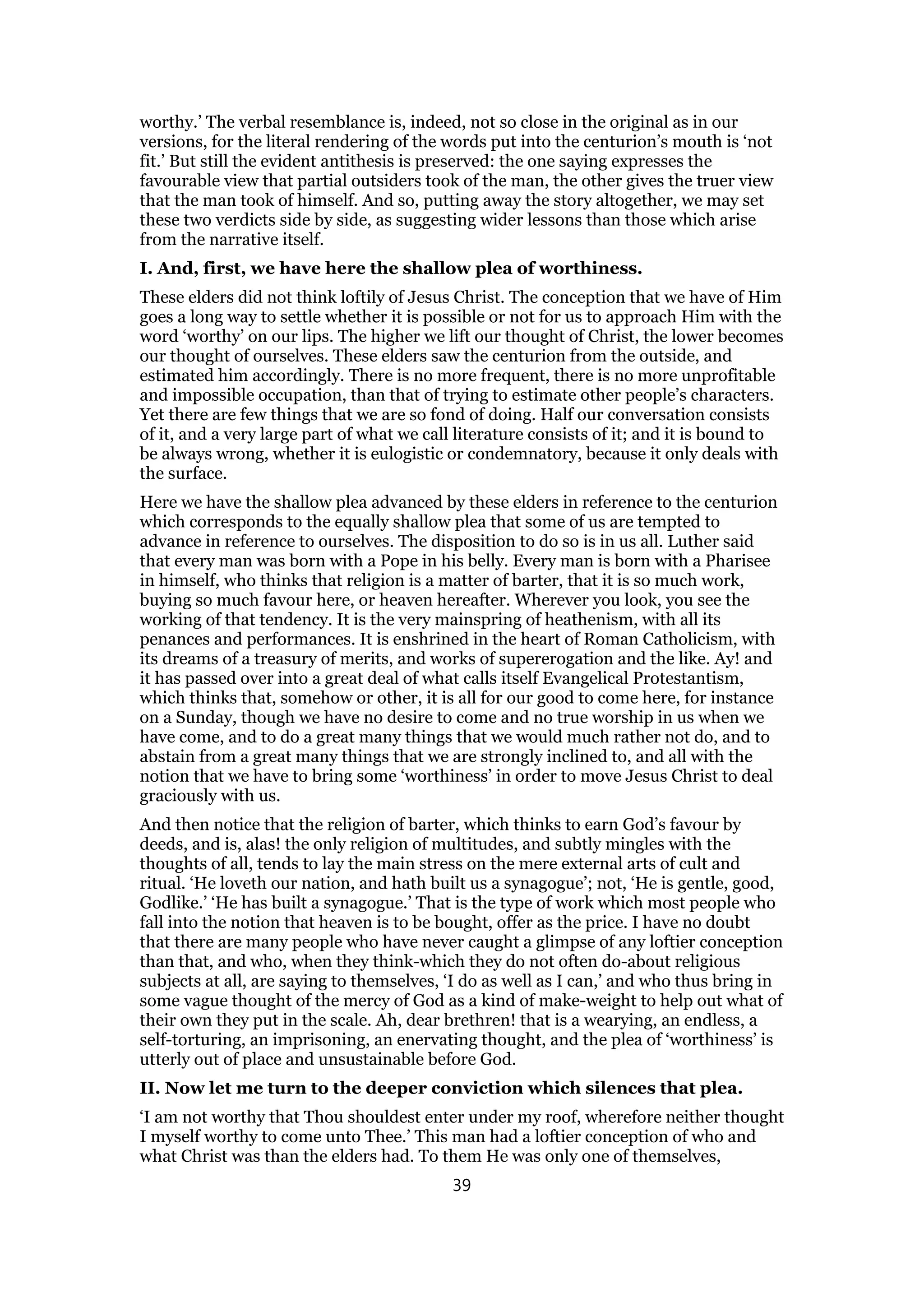 worthy.’ The verbal resemblance is, indeed, not so close in the original as in our
versions, for the literal rendering of the words put into the centurion’s mouth is ‘not
fit.’ But still the evident antithesis is preserved: the one saying expresses the
favourable view that partial outsiders took of the man, the other gives the truer view
that the man took of himself. And so, putting away the story altogether, we may set
these two verdicts side by side, as suggesting wider lessons than those which arise
from the narrative itself.
I. And, first, we have here the shallow plea of worthiness.
These elders did not think loftily of Jesus Christ. The conception that we have of Him
goes a long way to settle whether it is possible or not for us to approach Him with the
word ‘worthy’ on our lips. The higher we lift our thought of Christ, the lower becomes
our thought of ourselves. These elders saw the centurion from the outside, and
estimated him accordingly. There is no more frequent, there is no more unprofitable
and impossible occupation, than that of trying to estimate other people’s characters.
Yet there are few things that we are so fond of doing. Half our conversation consists
of it, and a very large part of what we call literature consists of it; and it is bound to
be always wrong, whether it is eulogistic or condemnatory, because it only deals with
the surface.
Here we have the shallow plea advanced by these elders in reference to the centurion
which corresponds to the equally shallow plea that some of us are tempted to
advance in reference to ourselves. The disposition to do so is in us all. Luther said
that every man was born with a Pope in his belly. Every man is born with a Pharisee
in himself, who thinks that religion is a matter of barter, that it is so much work,
buying so much favour here, or heaven hereafter. Wherever you look, you see the
working of that tendency. It is the very mainspring of heathenism, with all its
penances and performances. It is enshrined in the heart of Roman Catholicism, with
its dreams of a treasury of merits, and works of supererogation and the like. Ay! and
it has passed over into a great deal of what calls itself Evangelical Protestantism,
which thinks that, somehow or other, it is all for our good to come here, for instance
on a Sunday, though we have no desire to come and no true worship in us when we
have come, and to do a great many things that we would much rather not do, and to
abstain from a great many things that we are strongly inclined to, and all with the
notion that we have to bring some ‘worthiness’ in order to move Jesus Christ to deal
graciously with us.
And then notice that the religion of barter, which thinks to earn God’s favour by
deeds, and is, alas! the only religion of multitudes, and subtly mingles with the
thoughts of all, tends to lay the main stress on the mere external arts of cult and
ritual. ‘He loveth our nation, and hath built us a synagogue’; not, ‘He is gentle, good,
Godlike.’ ‘He has built a synagogue.’ That is the type of work which most people who
fall into the notion that heaven is to be bought, offer as the price. I have no doubt
that there are many people who have never caught a glimpse of any loftier conception
than that, and who, when they think-which they do not often do-about religious
subjects at all, are saying to themselves, ‘I do as well as I can,’ and who thus bring in
some vague thought of the mercy of God as a kind of make-weight to help out what of
their own they put in the scale. Ah, dear brethren! that is a wearying, an endless, a
self-torturing, an imprisoning, an enervating thought, and the plea of ‘worthiness’ is
utterly out of place and unsustainable before God.
II. Now let me turn to the deeper conviction which silences that plea.
‘I am not worthy that Thou shouldest enter under my roof, wherefore neither thought
I myself worthy to come unto Thee.’ This man had a loftier conception of who and
what Christ was than the elders had. To them He was only one of themselves,
39
 