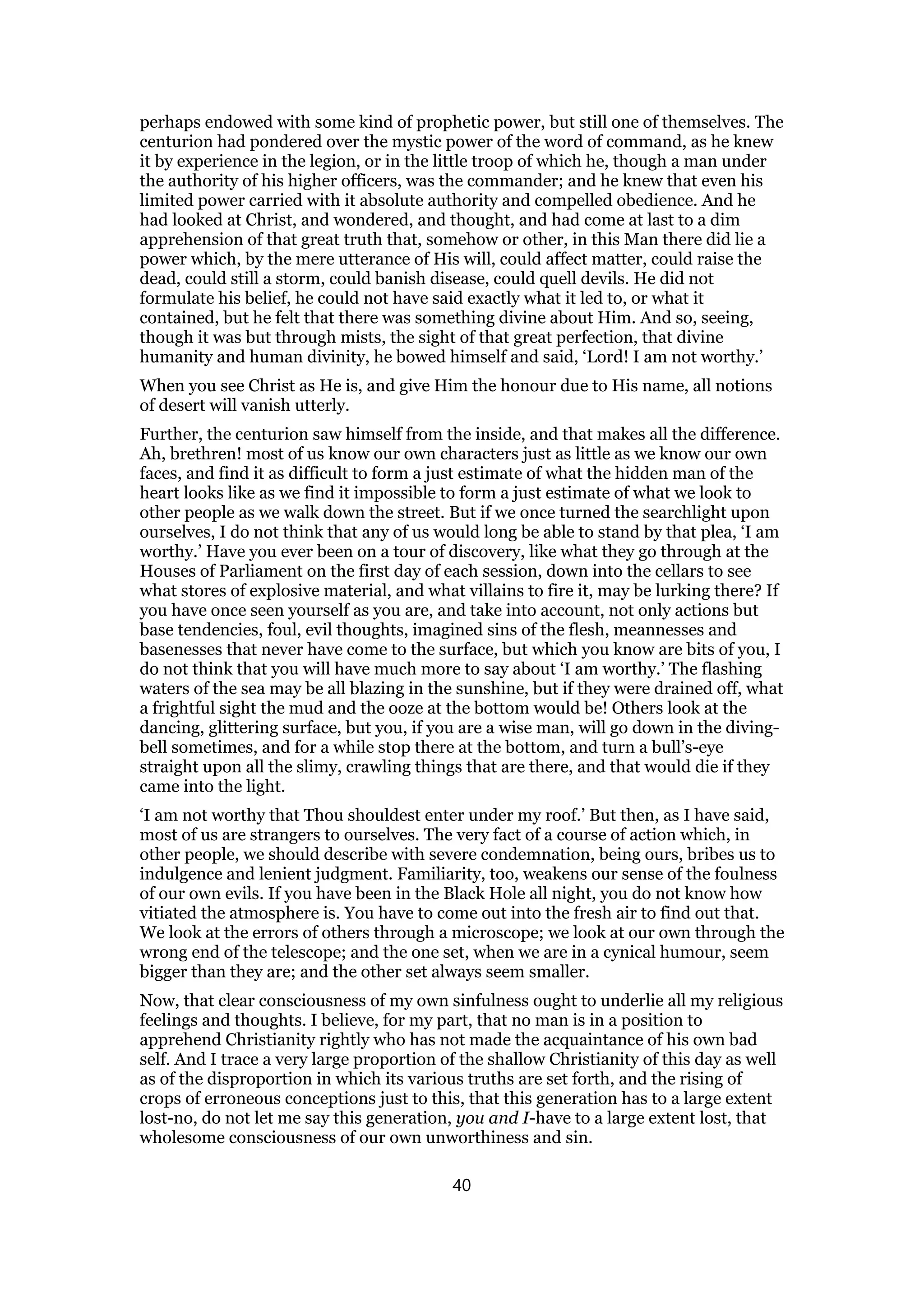 perhaps endowed with some kind of prophetic power, but still one of themselves. The
centurion had pondered over the mystic power of the word of command, as he knew
it by experience in the legion, or in the little troop of which he, though a man under
the authority of his higher officers, was the commander; and he knew that even his
limited power carried with it absolute authority and compelled obedience. And he
had looked at Christ, and wondered, and thought, and had come at last to a dim
apprehension of that great truth that, somehow or other, in this Man there did lie a
power which, by the mere utterance of His will, could affect matter, could raise the
dead, could still a storm, could banish disease, could quell devils. He did not
formulate his belief, he could not have said exactly what it led to, or what it
contained, but he felt that there was something divine about Him. And so, seeing,
though it was but through mists, the sight of that great perfection, that divine
humanity and human divinity, he bowed himself and said, ‘Lord! I am not worthy.’
When you see Christ as He is, and give Him the honour due to His name, all notions
of desert will vanish utterly.
Further, the centurion saw himself from the inside, and that makes all the difference.
Ah, brethren! most of us know our own characters just as little as we know our own
faces, and find it as difficult to form a just estimate of what the hidden man of the
heart looks like as we find it impossible to form a just estimate of what we look to
other people as we walk down the street. But if we once turned the searchlight upon
ourselves, I do not think that any of us would long be able to stand by that plea, ‘I am
worthy.’ Have you ever been on a tour of discovery, like what they go through at the
Houses of Parliament on the first day of each session, down into the cellars to see
what stores of explosive material, and what villains to fire it, may be lurking there? If
you have once seen yourself as you are, and take into account, not only actions but
base tendencies, foul, evil thoughts, imagined sins of the flesh, meannesses and
basenesses that never have come to the surface, but which you know are bits of you, I
do not think that you will have much more to say about ‘I am worthy.’ The flashing
waters of the sea may be all blazing in the sunshine, but if they were drained off, what
a frightful sight the mud and the ooze at the bottom would be! Others look at the
dancing, glittering surface, but you, if you are a wise man, will go down in the diving-
bell sometimes, and for a while stop there at the bottom, and turn a bull’s-eye
straight upon all the slimy, crawling things that are there, and that would die if they
came into the light.
‘I am not worthy that Thou shouldest enter under my roof.’ But then, as I have said,
most of us are strangers to ourselves. The very fact of a course of action which, in
other people, we should describe with severe condemnation, being ours, bribes us to
indulgence and lenient judgment. Familiarity, too, weakens our sense of the foulness
of our own evils. If you have been in the Black Hole all night, you do not know how
vitiated the atmosphere is. You have to come out into the fresh air to find out that.
We look at the errors of others through a microscope; we look at our own through the
wrong end of the telescope; and the one set, when we are in a cynical humour, seem
bigger than they are; and the other set always seem smaller.
Now, that clear consciousness of my own sinfulness ought to underlie all my religious
feelings and thoughts. I believe, for my part, that no man is in a position to
apprehend Christianity rightly who has not made the acquaintance of his own bad
self. And I trace a very large proportion of the shallow Christianity of this day as well
as of the disproportion in which its various truths are set forth, and the rising of
crops of erroneous conceptions just to this, that this generation has to a large extent
lost-no, do not let me say this generation, you and I-have to a large extent lost, that
wholesome consciousness of our own unworthiness and sin.
40
 