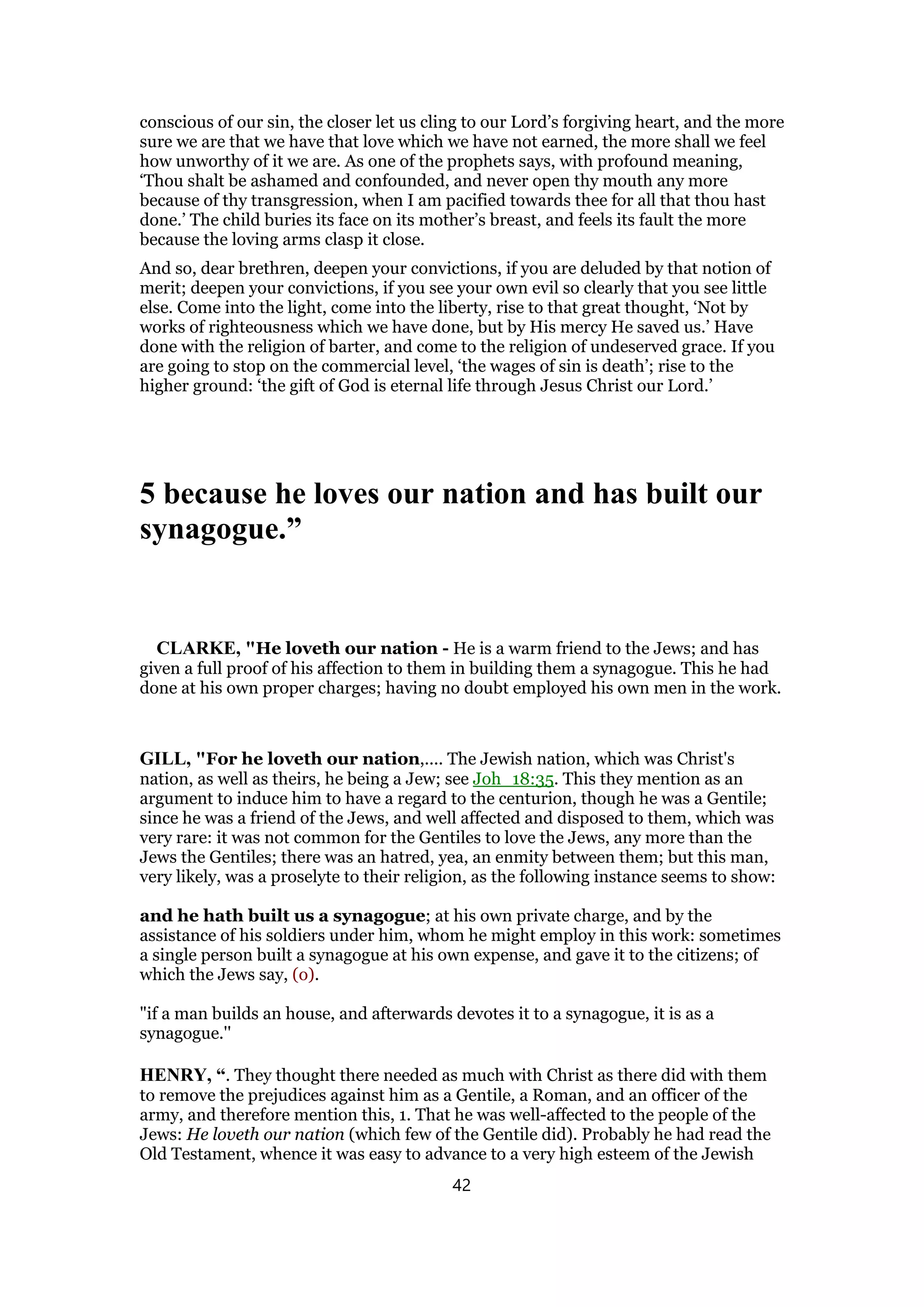 conscious of our sin, the closer let us cling to our Lord’s forgiving heart, and the more
sure we are that we have that love which we have not earned, the more shall we feel
how unworthy of it we are. As one of the prophets says, with profound meaning,
‘Thou shalt be ashamed and confounded, and never open thy mouth any more
because of thy transgression, when I am pacified towards thee for all that thou hast
done.’ The child buries its face on its mother’s breast, and feels its fault the more
because the loving arms clasp it close.
And so, dear brethren, deepen your convictions, if you are deluded by that notion of
merit; deepen your convictions, if you see your own evil so clearly that you see little
else. Come into the light, come into the liberty, rise to that great thought, ‘Not by
works of righteousness which we have done, but by His mercy He saved us.’ Have
done with the religion of barter, and come to the religion of undeserved grace. If you
are going to stop on the commercial level, ‘the wages of sin is death’; rise to the
higher ground: ‘the gift of God is eternal life through Jesus Christ our Lord.’
5 because he loves our nation and has built our
synagogue.”
CLARKE, "He loveth our nation - He is a warm friend to the Jews; and has
given a full proof of his affection to them in building them a synagogue. This he had
done at his own proper charges; having no doubt employed his own men in the work.
GILL, "For he loveth our nation,.... The Jewish nation, which was Christ's
nation, as well as theirs, he being a Jew; see Joh_18:35. This they mention as an
argument to induce him to have a regard to the centurion, though he was a Gentile;
since he was a friend of the Jews, and well affected and disposed to them, which was
very rare: it was not common for the Gentiles to love the Jews, any more than the
Jews the Gentiles; there was an hatred, yea, an enmity between them; but this man,
very likely, was a proselyte to their religion, as the following instance seems to show:
and he hath built us a synagogue; at his own private charge, and by the
assistance of his soldiers under him, whom he might employ in this work: sometimes
a single person built a synagogue at his own expense, and gave it to the citizens; of
which the Jews say, (o).
"if a man builds an house, and afterwards devotes it to a synagogue, it is as a
synagogue.''
HENRY, “. They thought there needed as much with Christ as there did with them
to remove the prejudices against him as a Gentile, a Roman, and an officer of the
army, and therefore mention this, 1. That he was well-affected to the people of the
Jews: He loveth our nation (which few of the Gentile did). Probably he had read the
Old Testament, whence it was easy to advance to a very high esteem of the Jewish
42
 