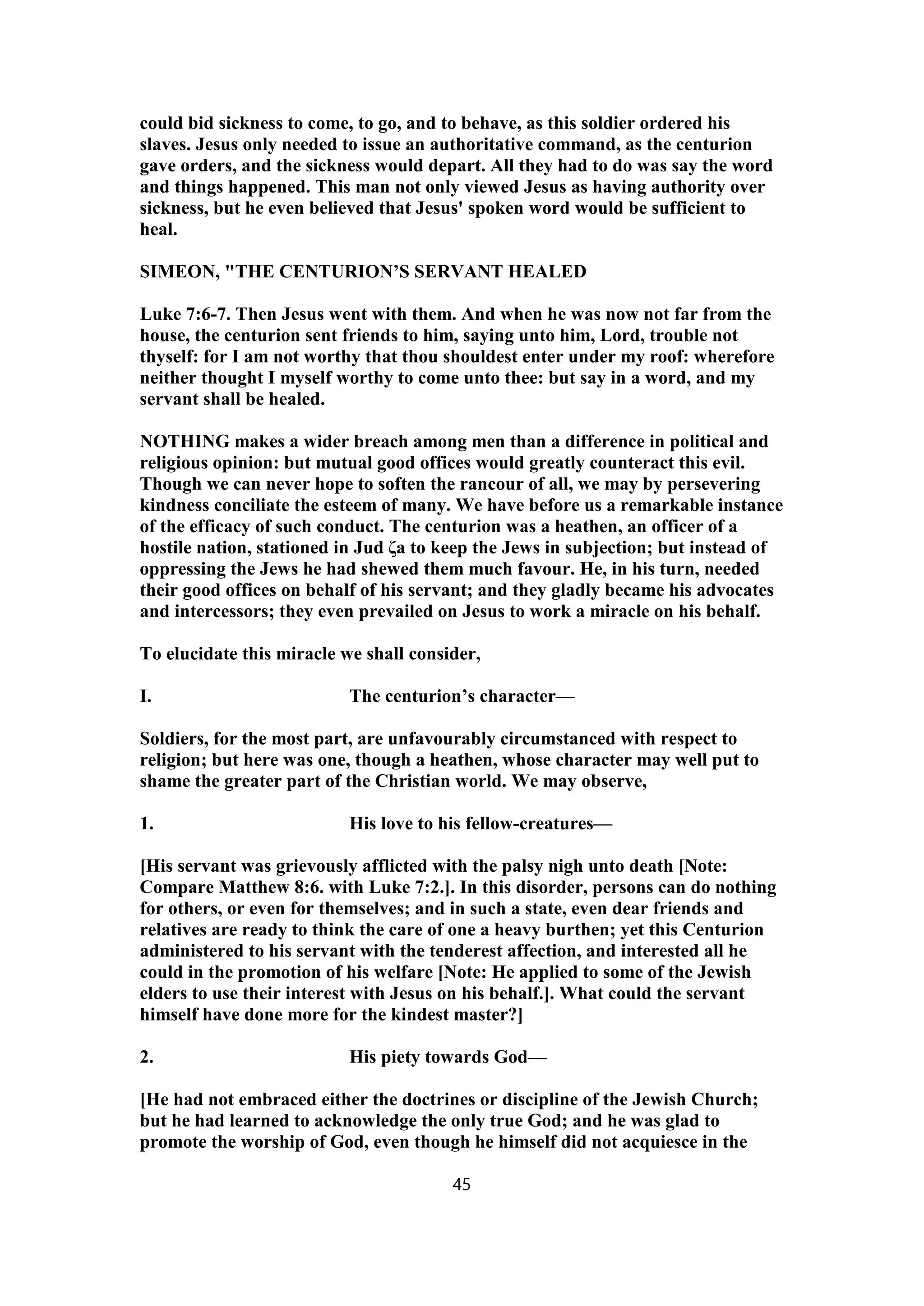 could bid sickness to come, to go, and to behave, as this soldier ordered his
slaves. Jesus only needed to issue an authoritative command, as the centurion
gave orders, and the sickness would depart. All they had to do was say the word
and things happened. This man not only viewed Jesus as having authority over
sickness, but he even believed that Jesus' spoken word would be sufficient to
heal.
SIMEON, "THE CENTURION’S SERVANT HEALED
Luke 7:6-7. Then Jesus went with them. And when he was now not far from the
house, the centurion sent friends to him, saying unto him, Lord, trouble not
thyself: for I am not worthy that thou shouldest enter under my roof: wherefore
neither thought I myself worthy to come unto thee: but say in a word, and my
servant shall be healed.
NOTHING makes a wider breach among men than a difference in political and
religious opinion: but mutual good offices would greatly counteract this evil.
Though we can never hope to soften the rancour of all, we may by persevering
kindness conciliate the esteem of many. We have before us a remarkable instance
of the efficacy of such conduct. The centurion was a heathen, an officer of a
hostile nation, stationed in Jud ζa to keep the Jews in subjection; but instead of
oppressing the Jews he had shewed them much favour. He, in his turn, needed
their good offices on behalf of his servant; and they gladly became his advocates
and intercessors; they even prevailed on Jesus to work a miracle on his behalf.
To elucidate this miracle we shall consider,
I. The centurion’s character—
Soldiers, for the most part, are unfavourably circumstanced with respect to
religion; but here was one, though a heathen, whose character may well put to
shame the greater part of the Christian world. We may observe,
1. His love to his fellow-creatures—
[His servant was grievously afflicted with the palsy nigh unto death [Note:
Compare Matthew 8:6. with Luke 7:2.]. In this disorder, persons can do nothing
for others, or even for themselves; and in such a state, even dear friends and
relatives are ready to think the care of one a heavy burthen; yet this Centurion
administered to his servant with the tenderest affection, and interested all he
could in the promotion of his welfare [Note: He applied to some of the Jewish
elders to use their interest with Jesus on his behalf.]. What could the servant
himself have done more for the kindest master?]
2. His piety towards God—
[He had not embraced either the doctrines or discipline of the Jewish Church;
but he had learned to acknowledge the only true God; and he was glad to
promote the worship of God, even though he himself did not acquiesce in the
45
 