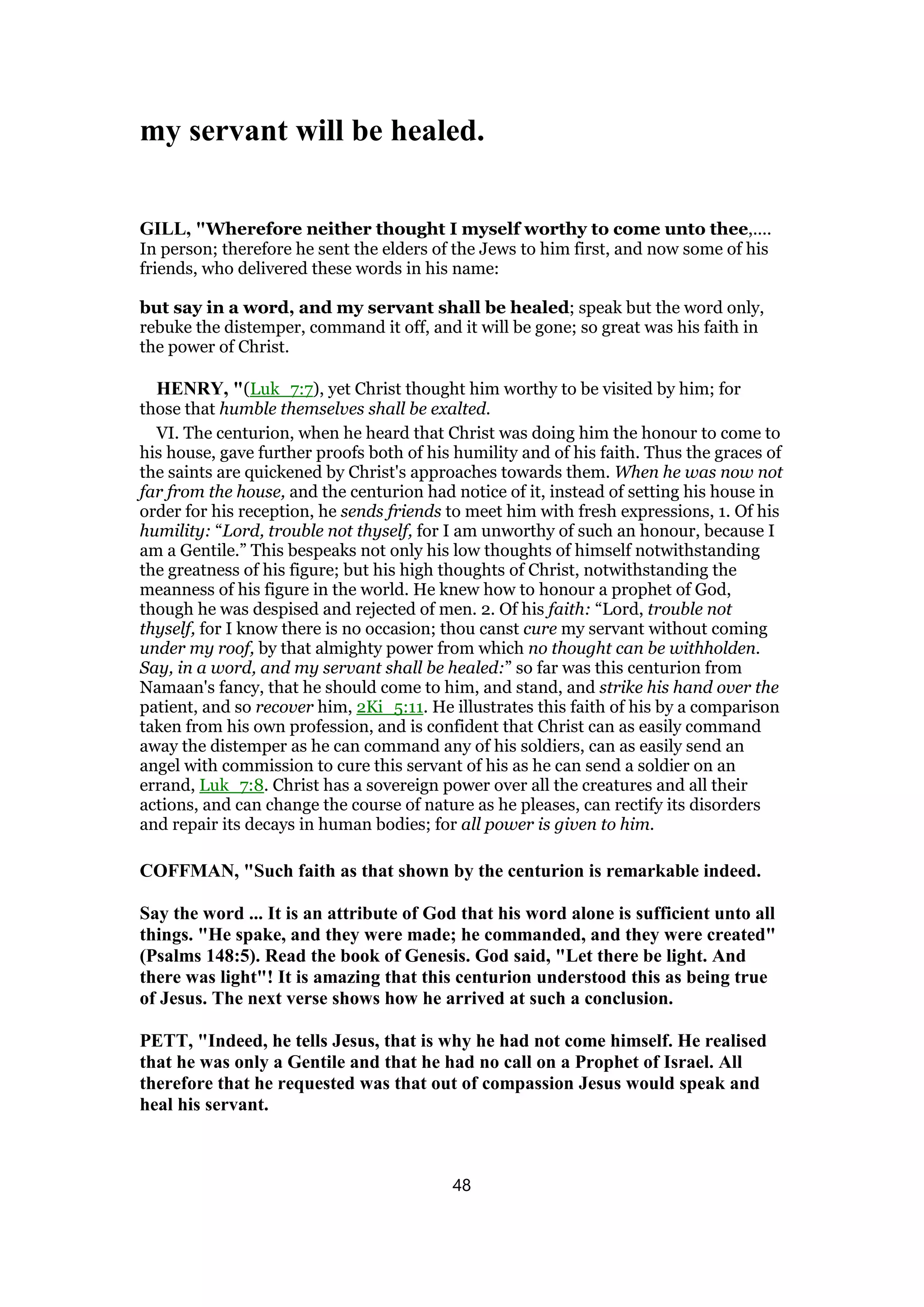 my servant will be healed.
GILL, "Wherefore neither thought I myself worthy to come unto thee,....
In person; therefore he sent the elders of the Jews to him first, and now some of his
friends, who delivered these words in his name:
but say in a word, and my servant shall be healed; speak but the word only,
rebuke the distemper, command it off, and it will be gone; so great was his faith in
the power of Christ.
HENRY, "(Luk_7:7), yet Christ thought him worthy to be visited by him; for
those that humble themselves shall be exalted.
VI. The centurion, when he heard that Christ was doing him the honour to come to
his house, gave further proofs both of his humility and of his faith. Thus the graces of
the saints are quickened by Christ's approaches towards them. When he was now not
far from the house, and the centurion had notice of it, instead of setting his house in
order for his reception, he sends friends to meet him with fresh expressions, 1. Of his
humility: “Lord, trouble not thyself, for I am unworthy of such an honour, because I
am a Gentile.” This bespeaks not only his low thoughts of himself notwithstanding
the greatness of his figure; but his high thoughts of Christ, notwithstanding the
meanness of his figure in the world. He knew how to honour a prophet of God,
though he was despised and rejected of men. 2. Of his faith: “Lord, trouble not
thyself, for I know there is no occasion; thou canst cure my servant without coming
under my roof, by that almighty power from which no thought can be withholden.
Say, in a word, and my servant shall be healed:” so far was this centurion from
Namaan's fancy, that he should come to him, and stand, and strike his hand over the
patient, and so recover him, 2Ki_5:11. He illustrates this faith of his by a comparison
taken from his own profession, and is confident that Christ can as easily command
away the distemper as he can command any of his soldiers, can as easily send an
angel with commission to cure this servant of his as he can send a soldier on an
errand, Luk_7:8. Christ has a sovereign power over all the creatures and all their
actions, and can change the course of nature as he pleases, can rectify its disorders
and repair its decays in human bodies; for all power is given to him.
COFFMAN, "Such faith as that shown by the centurion is remarkable indeed.
Say the word ... It is an attribute of God that his word alone is sufficient unto all
things. "He spake, and they were made; he commanded, and they were created"
(Psalms 148:5). Read the book of Genesis. God said, "Let there be light. And
there was light"! It is amazing that this centurion understood this as being true
of Jesus. The next verse shows how he arrived at such a conclusion.
PETT, "Indeed, he tells Jesus, that is why he had not come himself. He realised
that he was only a Gentile and that he had no call on a Prophet of Israel. All
therefore that he requested was that out of compassion Jesus would speak and
heal his servant.
48
 