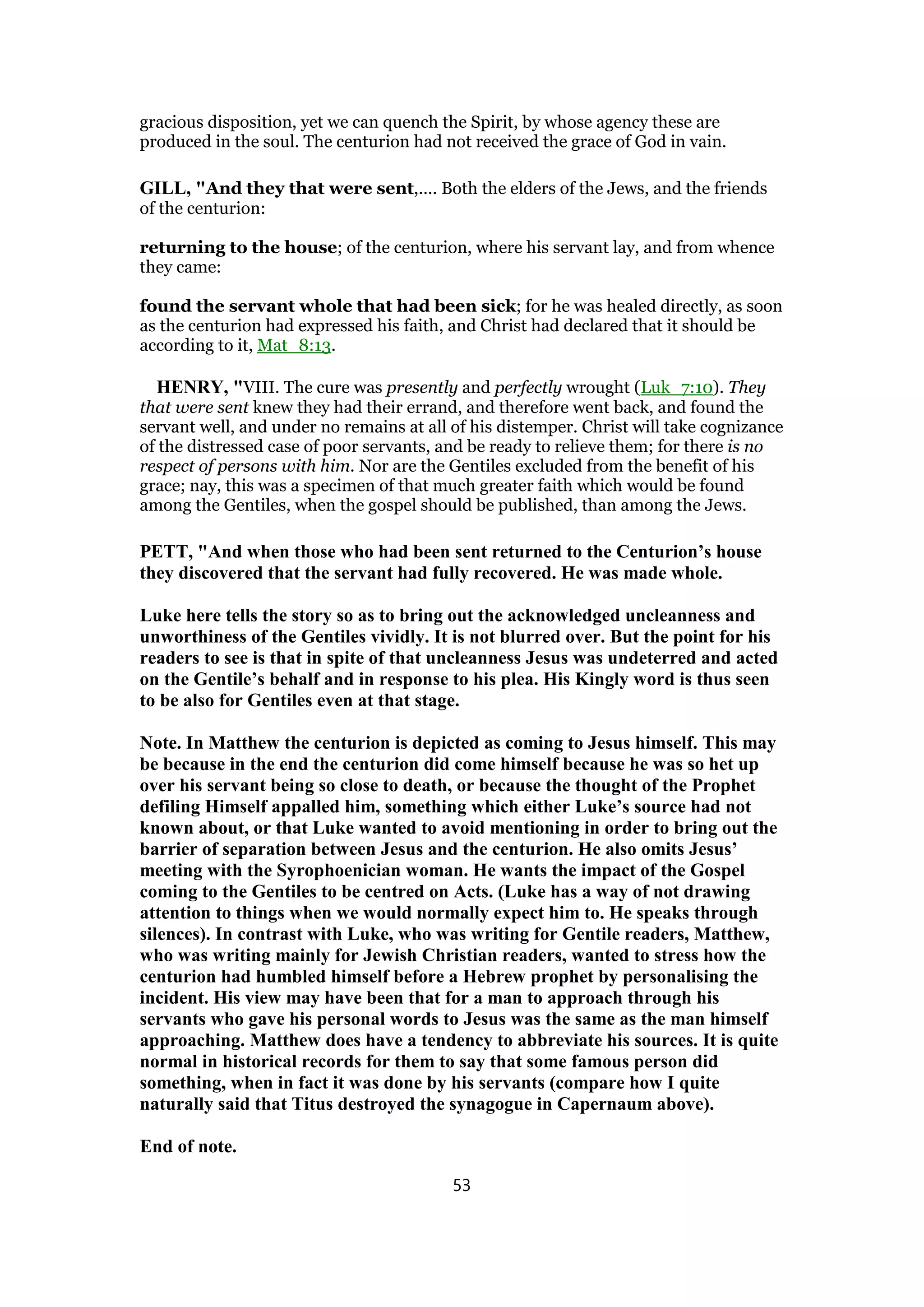gracious disposition, yet we can quench the Spirit, by whose agency these are
produced in the soul. The centurion had not received the grace of God in vain.
GILL, "And they that were sent,.... Both the elders of the Jews, and the friends
of the centurion:
returning to the house; of the centurion, where his servant lay, and from whence
they came:
found the servant whole that had been sick; for he was healed directly, as soon
as the centurion had expressed his faith, and Christ had declared that it should be
according to it, Mat_8:13.
HENRY, "VIII. The cure was presently and perfectly wrought (Luk_7:10). They
that were sent knew they had their errand, and therefore went back, and found the
servant well, and under no remains at all of his distemper. Christ will take cognizance
of the distressed case of poor servants, and be ready to relieve them; for there is no
respect of persons with him. Nor are the Gentiles excluded from the benefit of his
grace; nay, this was a specimen of that much greater faith which would be found
among the Gentiles, when the gospel should be published, than among the Jews.
PETT, "And when those who had been sent returned to the Centurion’s house
they discovered that the servant had fully recovered. He was made whole.
Luke here tells the story so as to bring out the acknowledged uncleanness and
unworthiness of the Gentiles vividly. It is not blurred over. But the point for his
readers to see is that in spite of that uncleanness Jesus was undeterred and acted
on the Gentile’s behalf and in response to his plea. His Kingly word is thus seen
to be also for Gentiles even at that stage.
Note. In Matthew the centurion is depicted as coming to Jesus himself. This may
be because in the end the centurion did come himself because he was so het up
over his servant being so close to death, or because the thought of the Prophet
defiling Himself appalled him, something which either Luke’s source had not
known about, or that Luke wanted to avoid mentioning in order to bring out the
barrier of separation between Jesus and the centurion. He also omits Jesus’
meeting with the Syrophoenician woman. He wants the impact of the Gospel
coming to the Gentiles to be centred on Acts. (Luke has a way of not drawing
attention to things when we would normally expect him to. He speaks through
silences). In contrast with Luke, who was writing for Gentile readers, Matthew,
who was writing mainly for Jewish Christian readers, wanted to stress how the
centurion had humbled himself before a Hebrew prophet by personalising the
incident. His view may have been that for a man to approach through his
servants who gave his personal words to Jesus was the same as the man himself
approaching. Matthew does have a tendency to abbreviate his sources. It is quite
normal in historical records for them to say that some famous person did
something, when in fact it was done by his servants (compare how I quite
naturally said that Titus destroyed the synagogue in Capernaum above).
End of note.
53
 