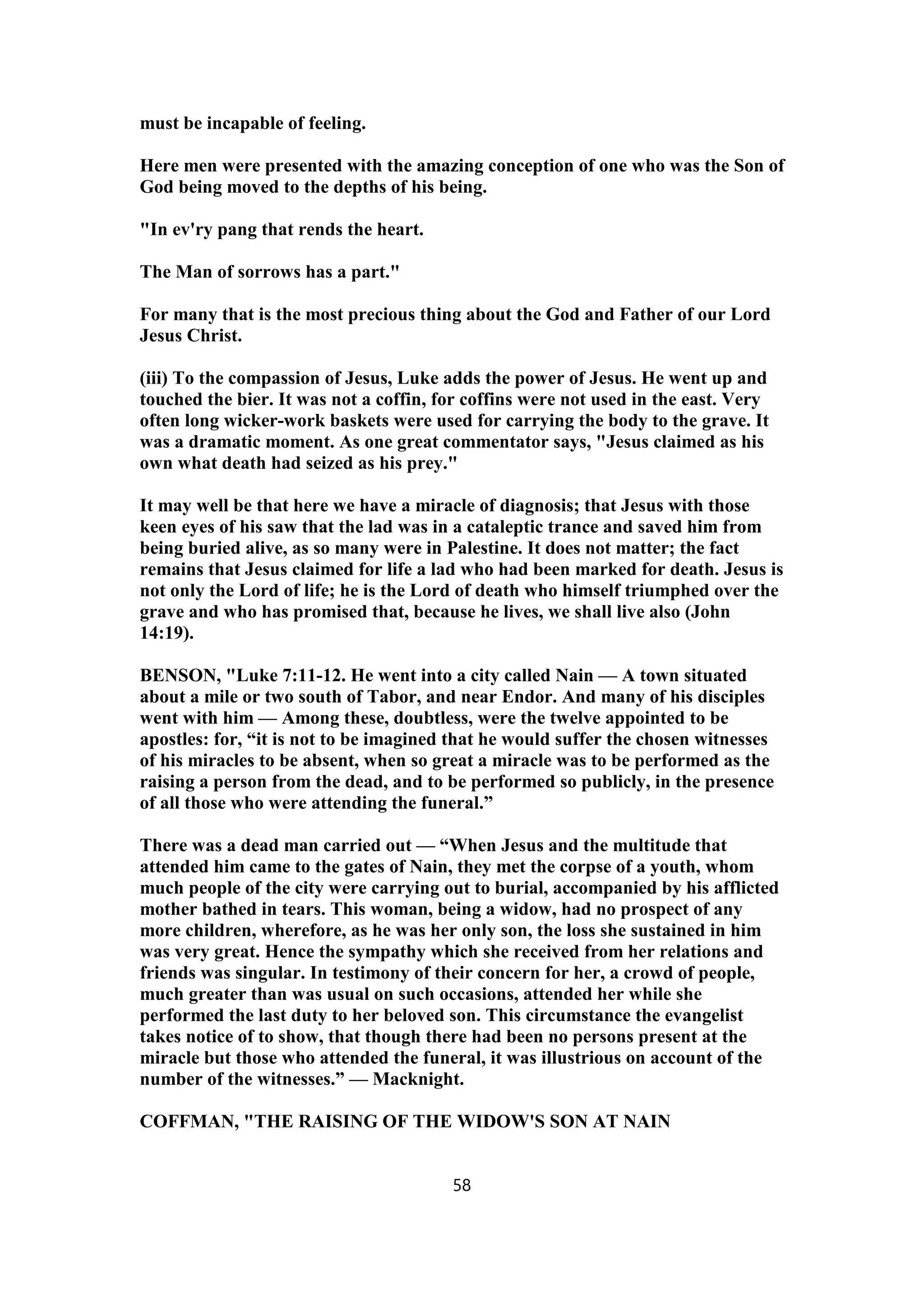 must be incapable of feeling.
Here men were presented with the amazing conception of one who was the Son of
God being moved to the depths of his being.
"In ev'ry pang that rends the heart.
The Man of sorrows has a part."
For many that is the most precious thing about the God and Father of our Lord
Jesus Christ.
(iii) To the compassion of Jesus, Luke adds the power of Jesus. He went up and
touched the bier. It was not a coffin, for coffins were not used in the east. Very
often long wicker-work baskets were used for carrying the body to the grave. It
was a dramatic moment. As one great commentator says, "Jesus claimed as his
own what death had seized as his prey."
It may well be that here we have a miracle of diagnosis; that Jesus with those
keen eyes of his saw that the lad was in a cataleptic trance and saved him from
being buried alive, as so many were in Palestine. It does not matter; the fact
remains that Jesus claimed for life a lad who had been marked for death. Jesus is
not only the Lord of life; he is the Lord of death who himself triumphed over the
grave and who has promised that, because he lives, we shall live also (John
14:19).
BENSON, "Luke 7:11-12. He went into a city called Nain — A town situated
about a mile or two south of Tabor, and near Endor. And many of his disciples
went with him — Among these, doubtless, were the twelve appointed to be
apostles: for, “it is not to be imagined that he would suffer the chosen witnesses
of his miracles to be absent, when so great a miracle was to be performed as the
raising a person from the dead, and to be performed so publicly, in the presence
of all those who were attending the funeral.”
There was a dead man carried out — “When Jesus and the multitude that
attended him came to the gates of Nain, they met the corpse of a youth, whom
much people of the city were carrying out to burial, accompanied by his afflicted
mother bathed in tears. This woman, being a widow, had no prospect of any
more children, wherefore, as he was her only son, the loss she sustained in him
was very great. Hence the sympathy which she received from her relations and
friends was singular. In testimony of their concern for her, a crowd of people,
much greater than was usual on such occasions, attended her while she
performed the last duty to her beloved son. This circumstance the evangelist
takes notice of to show, that though there had been no persons present at the
miracle but those who attended the funeral, it was illustrious on account of the
number of the witnesses.” — Macknight.
COFFMAN, "THE RAISING OF THE WIDOW'S SON AT NAIN
58
 