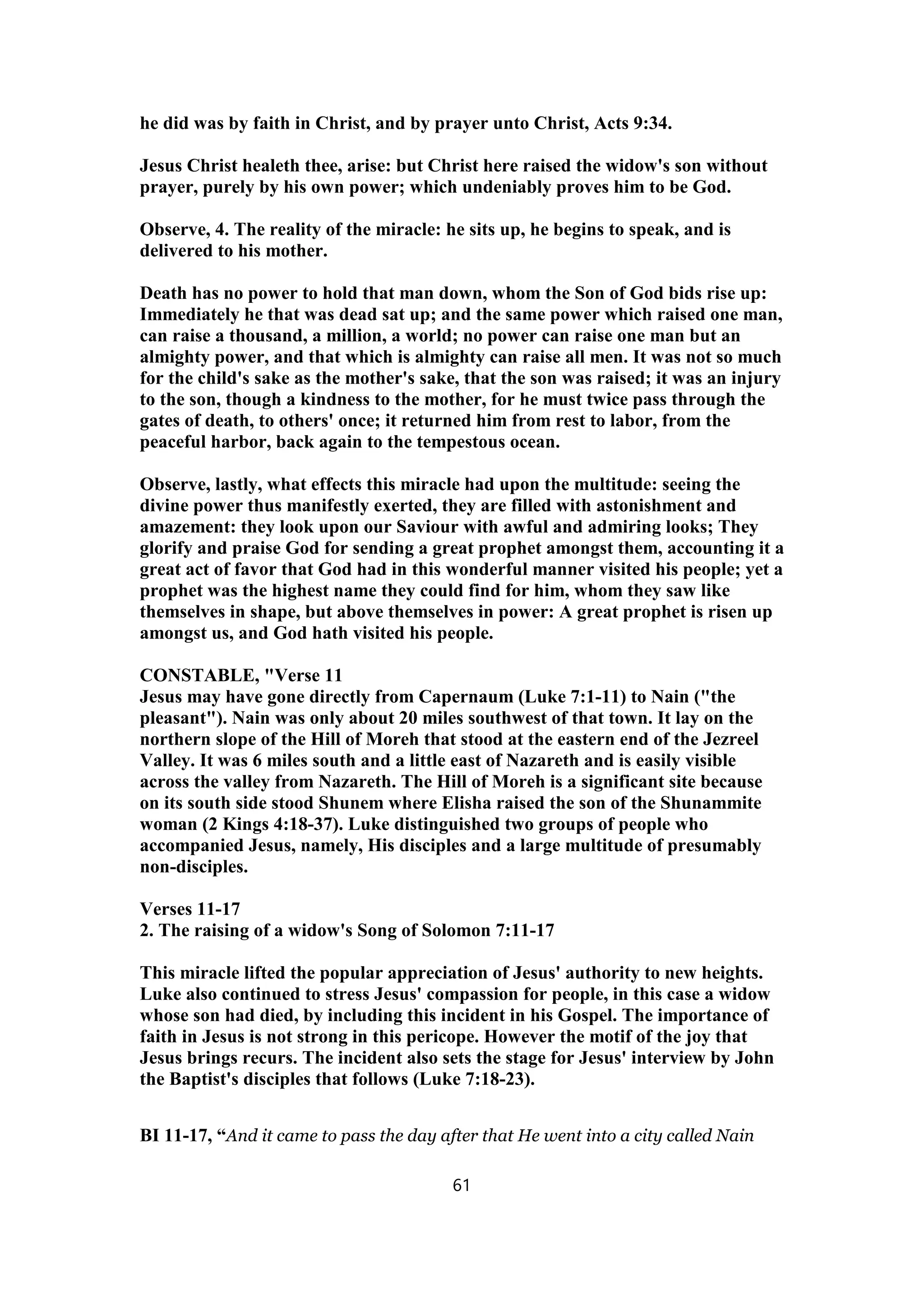 he did was by faith in Christ, and by prayer unto Christ, Acts 9:34.
Jesus Christ healeth thee, arise: but Christ here raised the widow's son without
prayer, purely by his own power; which undeniably proves him to be God.
Observe, 4. The reality of the miracle: he sits up, he begins to speak, and is
delivered to his mother.
Death has no power to hold that man down, whom the Son of God bids rise up:
Immediately he that was dead sat up; and the same power which raised one man,
can raise a thousand, a million, a world; no power can raise one man but an
almighty power, and that which is almighty can raise all men. It was not so much
for the child's sake as the mother's sake, that the son was raised; it was an injury
to the son, though a kindness to the mother, for he must twice pass through the
gates of death, to others' once; it returned him from rest to labor, from the
peaceful harbor, back again to the tempestous ocean.
Observe, lastly, what effects this miracle had upon the multitude: seeing the
divine power thus manifestly exerted, they are filled with astonishment and
amazement: they look upon our Saviour with awful and admiring looks; They
glorify and praise God for sending a great prophet amongst them, accounting it a
great act of favor that God had in this wonderful manner visited his people; yet a
prophet was the highest name they could find for him, whom they saw like
themselves in shape, but above themselves in power: A great prophet is risen up
amongst us, and God hath visited his people.
CONSTABLE, "Verse 11
Jesus may have gone directly from Capernaum (Luke 7:1-11) to Nain ("the
pleasant"). Nain was only about 20 miles southwest of that town. It lay on the
northern slope of the Hill of Moreh that stood at the eastern end of the Jezreel
Valley. It was 6 miles south and a little east of Nazareth and is easily visible
across the valley from Nazareth. The Hill of Moreh is a significant site because
on its south side stood Shunem where Elisha raised the son of the Shunammite
woman (2 Kings 4:18-37). Luke distinguished two groups of people who
accompanied Jesus, namely, His disciples and a large multitude of presumably
non-disciples.
Verses 11-17
2. The raising of a widow's Song of Solomon 7:11-17
This miracle lifted the popular appreciation of Jesus' authority to new heights.
Luke also continued to stress Jesus' compassion for people, in this case a widow
whose son had died, by including this incident in his Gospel. The importance of
faith in Jesus is not strong in this pericope. However the motif of the joy that
Jesus brings recurs. The incident also sets the stage for Jesus' interview by John
the Baptist's disciples that follows (Luke 7:18-23).
BI 11-17, “And it came to pass the day after that He went into a city called Nain
61
 