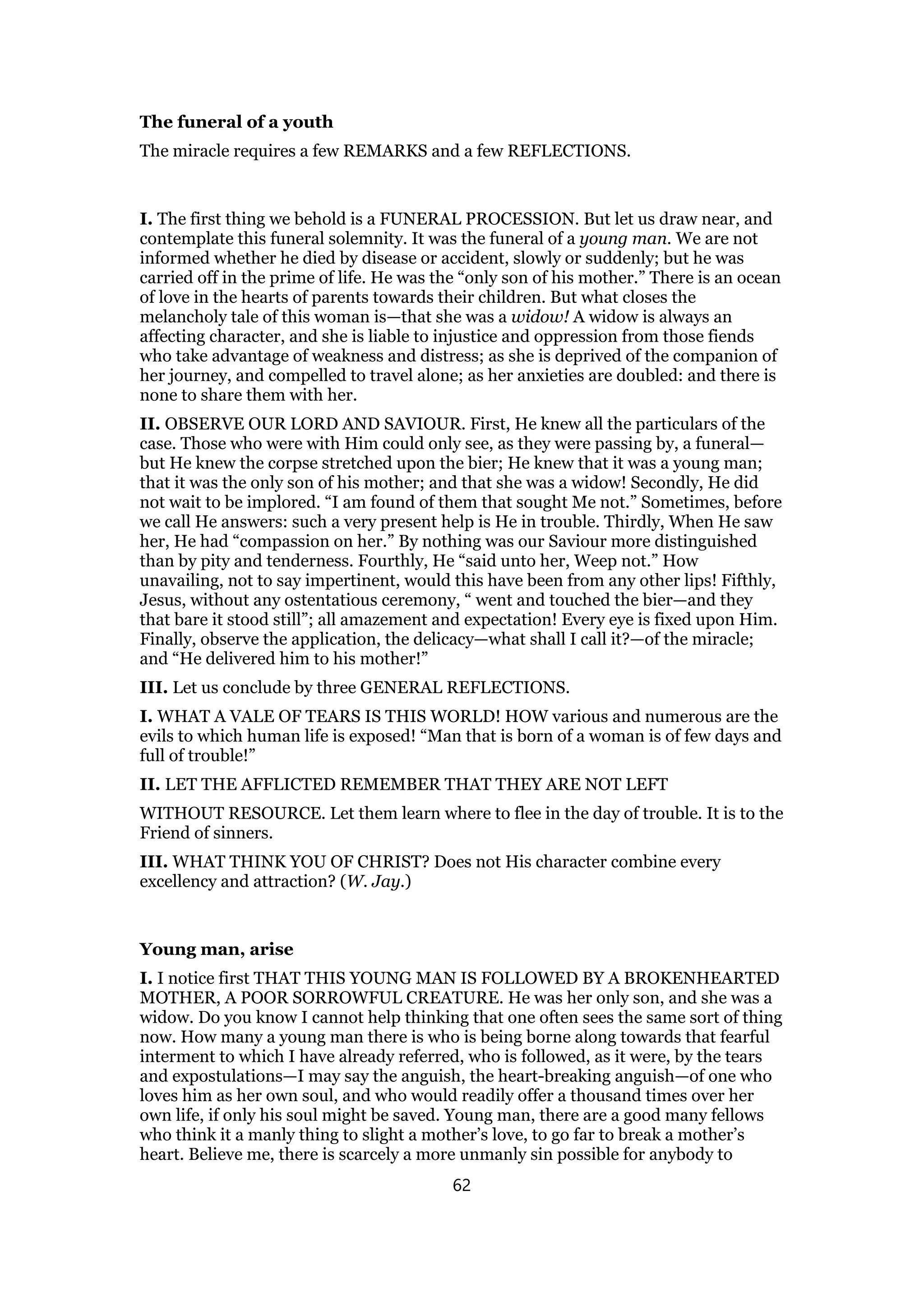 The funeral of a youth
The miracle requires a few REMARKS and a few REFLECTIONS.
I. The first thing we behold is a FUNERAL PROCESSION. But let us draw near, and
contemplate this funeral solemnity. It was the funeral of a young man. We are not
informed whether he died by disease or accident, slowly or suddenly; but he was
carried off in the prime of life. He was the “only son of his mother.” There is an ocean
of love in the hearts of parents towards their children. But what closes the
melancholy tale of this woman is—that she was a widow! A widow is always an
affecting character, and she is liable to injustice and oppression from those fiends
who take advantage of weakness and distress; as she is deprived of the companion of
her journey, and compelled to travel alone; as her anxieties are doubled: and there is
none to share them with her.
II. OBSERVE OUR LORD AND SAVIOUR. First, He knew all the particulars of the
case. Those who were with Him could only see, as they were passing by, a funeral—
but He knew the corpse stretched upon the bier; He knew that it was a young man;
that it was the only son of his mother; and that she was a widow! Secondly, He did
not wait to be implored. “I am found of them that sought Me not.” Sometimes, before
we call He answers: such a very present help is He in trouble. Thirdly, When He saw
her, He had “compassion on her.” By nothing was our Saviour more distinguished
than by pity and tenderness. Fourthly, He “said unto her, Weep not.” How
unavailing, not to say impertinent, would this have been from any other lips! Fifthly,
Jesus, without any ostentatious ceremony, “ went and touched the bier—and they
that bare it stood still”; all amazement and expectation! Every eye is fixed upon Him.
Finally, observe the application, the delicacy—what shall I call it?—of the miracle;
and “He delivered him to his mother!”
III. Let us conclude by three GENERAL REFLECTIONS.
I. WHAT A VALE OF TEARS IS THIS WORLD! HOW various and numerous are the
evils to which human life is exposed! “Man that is born of a woman is of few days and
full of trouble!”
II. LET THE AFFLICTED REMEMBER THAT THEY ARE NOT LEFT
WITHOUT RESOURCE. Let them learn where to flee in the day of trouble. It is to the
Friend of sinners.
III. WHAT THINK YOU OF CHRIST? Does not His character combine every
excellency and attraction? (W. Jay.)
Young man, arise
I. I notice first THAT THIS YOUNG MAN IS FOLLOWED BY A BROKENHEARTED
MOTHER, A POOR SORROWFUL CREATURE. He was her only son, and she was a
widow. Do you know I cannot help thinking that one often sees the same sort of thing
now. How many a young man there is who is being borne along towards that fearful
interment to which I have already referred, who is followed, as it were, by the tears
and expostulations—I may say the anguish, the heart-breaking anguish—of one who
loves him as her own soul, and who would readily offer a thousand times over her
own life, if only his soul might be saved. Young man, there are a good many fellows
who think it a manly thing to slight a mother’s love, to go far to break a mother’s
heart. Believe me, there is scarcely a more unmanly sin possible for anybody to
62
 
