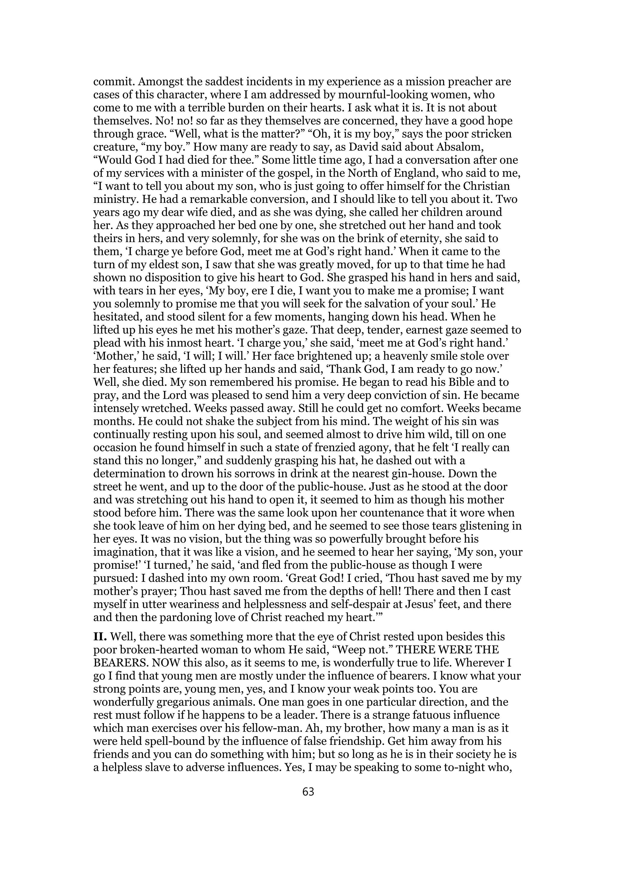 commit. Amongst the saddest incidents in my experience as a mission preacher are
cases of this character, where I am addressed by mournful-looking women, who
come to me with a terrible burden on their hearts. I ask what it is. It is not about
themselves. No! no! so far as they themselves are concerned, they have a good hope
through grace. “Well, what is the matter?” “Oh, it is my boy,” says the poor stricken
creature, “my boy.” How many are ready to say, as David said about Absalom,
“Would God I had died for thee.” Some little time ago, I had a conversation after one
of my services with a minister of the gospel, in the North of England, who said to me,
“I want to tell you about my son, who is just going to offer himself for the Christian
ministry. He had a remarkable conversion, and I should like to tell you about it. Two
years ago my dear wife died, and as she was dying, she called her children around
her. As they approached her bed one by one, she stretched out her hand and took
theirs in hers, and very solemnly, for she was on the brink of eternity, she said to
them, ‘I charge ye before God, meet me at God’s right hand.’ When it came to the
turn of my eldest son, I saw that she was greatly moved, for up to that time he had
shown no disposition to give his heart to God. She grasped his hand in hers and said,
with tears in her eyes, ‘My boy, ere I die, I want you to make me a promise; I want
you solemnly to promise me that you will seek for the salvation of your soul.’ He
hesitated, and stood silent for a few moments, hanging down his head. When he
lifted up his eyes he met his mother’s gaze. That deep, tender, earnest gaze seemed to
plead with his inmost heart. ‘I charge you,’ she said, ‘meet me at God’s right hand.’
‘Mother,’ he said, ‘I will; I will.’ Her face brightened up; a heavenly smile stole over
her features; she lifted up her hands and said, ‘Thank God, I am ready to go now.’
Well, she died. My son remembered his promise. He began to read his Bible and to
pray, and the Lord was pleased to send him a very deep conviction of sin. He became
intensely wretched. Weeks passed away. Still he could get no comfort. Weeks became
months. He could not shake the subject from his mind. The weight of his sin was
continually resting upon his soul, and seemed almost to drive him wild, till on one
occasion he found himself in such a state of frenzied agony, that he felt ‘I really can
stand this no longer,” and suddenly grasping his hat, he dashed out with a
determination to drown his sorrows in drink at the nearest gin-house. Down the
street he went, and up to the door of the public-house. Just as he stood at the door
and was stretching out his hand to open it, it seemed to him as though his mother
stood before him. There was the same look upon her countenance that it wore when
she took leave of him on her dying bed, and he seemed to see those tears glistening in
her eyes. It was no vision, but the thing was so powerfully brought before his
imagination, that it was like a vision, and he seemed to hear her saying, ‘My son, your
promise!’ ‘I turned,’ he said, ‘and fled from the public-house as though I were
pursued: I dashed into my own room. ‘Great God! I cried, ‘Thou hast saved me by my
mother’s prayer; Thou hast saved me from the depths of hell! There and then I cast
myself in utter weariness and helplessness and self-despair at Jesus’ feet, and there
and then the pardoning love of Christ reached my heart.’”
II. Well, there was something more that the eye of Christ rested upon besides this
poor broken-hearted woman to whom He said, “Weep not.” THERE WERE THE
BEARERS. NOW this also, as it seems to me, is wonderfully true to life. Wherever I
go I find that young men are mostly under the influence of bearers. I know what your
strong points are, young men, yes, and I know your weak points too. You are
wonderfully gregarious animals. One man goes in one particular direction, and the
rest must follow if he happens to be a leader. There is a strange fatuous influence
which man exercises over his fellow-man. Ah, my brother, how many a man is as it
were held spell-bound by the influence of false friendship. Get him away from his
friends and you can do something with him; but so long as he is in their society he is
a helpless slave to adverse influences. Yes, I may be speaking to some to-night who,
63
 