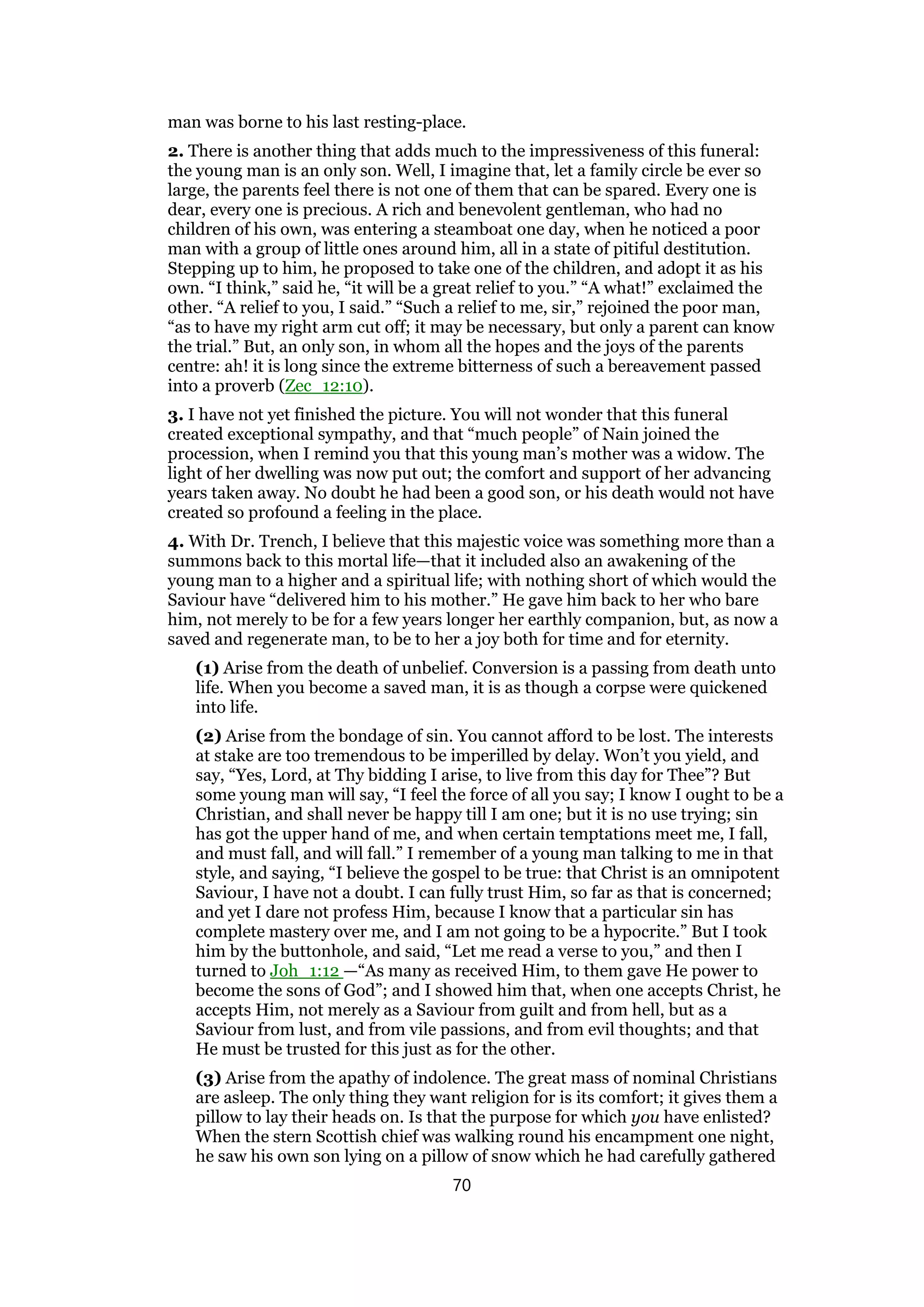 man was borne to his last resting-place.
2. There is another thing that adds much to the impressiveness of this funeral:
the young man is an only son. Well, I imagine that, let a family circle be ever so
large, the parents feel there is not one of them that can be spared. Every one is
dear, every one is precious. A rich and benevolent gentleman, who had no
children of his own, was entering a steamboat one day, when he noticed a poor
man with a group of little ones around him, all in a state of pitiful destitution.
Stepping up to him, he proposed to take one of the children, and adopt it as his
own. “I think,” said he, “it will be a great relief to you.” “A what!” exclaimed the
other. “A relief to you, I said.” “Such a relief to me, sir,” rejoined the poor man,
“as to have my right arm cut off; it may be necessary, but only a parent can know
the trial.” But, an only son, in whom all the hopes and the joys of the parents
centre: ah! it is long since the extreme bitterness of such a bereavement passed
into a proverb (Zec_12:10).
3. I have not yet finished the picture. You will not wonder that this funeral
created exceptional sympathy, and that “much people” of Nain joined the
procession, when I remind you that this young man’s mother was a widow. The
light of her dwelling was now put out; the comfort and support of her advancing
years taken away. No doubt he had been a good son, or his death would not have
created so profound a feeling in the place.
4. With Dr. Trench, I believe that this majestic voice was something more than a
summons back to this mortal life—that it included also an awakening of the
young man to a higher and a spiritual life; with nothing short of which would the
Saviour have “delivered him to his mother.” He gave him back to her who bare
him, not merely to be for a few years longer her earthly companion, but, as now a
saved and regenerate man, to be to her a joy both for time and for eternity.
(1) Arise from the death of unbelief. Conversion is a passing from death unto
life. When you become a saved man, it is as though a corpse were quickened
into life.
(2) Arise from the bondage of sin. You cannot afford to be lost. The interests
at stake are too tremendous to be imperilled by delay. Won’t you yield, and
say, “Yes, Lord, at Thy bidding I arise, to live from this day for Thee”? But
some young man will say, “I feel the force of all you say; I know I ought to be a
Christian, and shall never be happy till I am one; but it is no use trying; sin
has got the upper hand of me, and when certain temptations meet me, I fall,
and must fall, and will fall.” I remember of a young man talking to me in that
style, and saying, “I believe the gospel to be true: that Christ is an omnipotent
Saviour, I have not a doubt. I can fully trust Him, so far as that is concerned;
and yet I dare not profess Him, because I know that a particular sin has
complete mastery over me, and I am not going to be a hypocrite.” But I took
him by the buttonhole, and said, “Let me read a verse to you,” and then I
turned to Joh_1:12 —“As many as received Him, to them gave He power to
become the sons of God”; and I showed him that, when one accepts Christ, he
accepts Him, not merely as a Saviour from guilt and from hell, but as a
Saviour from lust, and from vile passions, and from evil thoughts; and that
He must be trusted for this just as for the other.
(3) Arise from the apathy of indolence. The great mass of nominal Christians
are asleep. The only thing they want religion for is its comfort; it gives them a
pillow to lay their heads on. Is that the purpose for which you have enlisted?
When the stern Scottish chief was walking round his encampment one night,
he saw his own son lying on a pillow of snow which he had carefully gathered
70
 