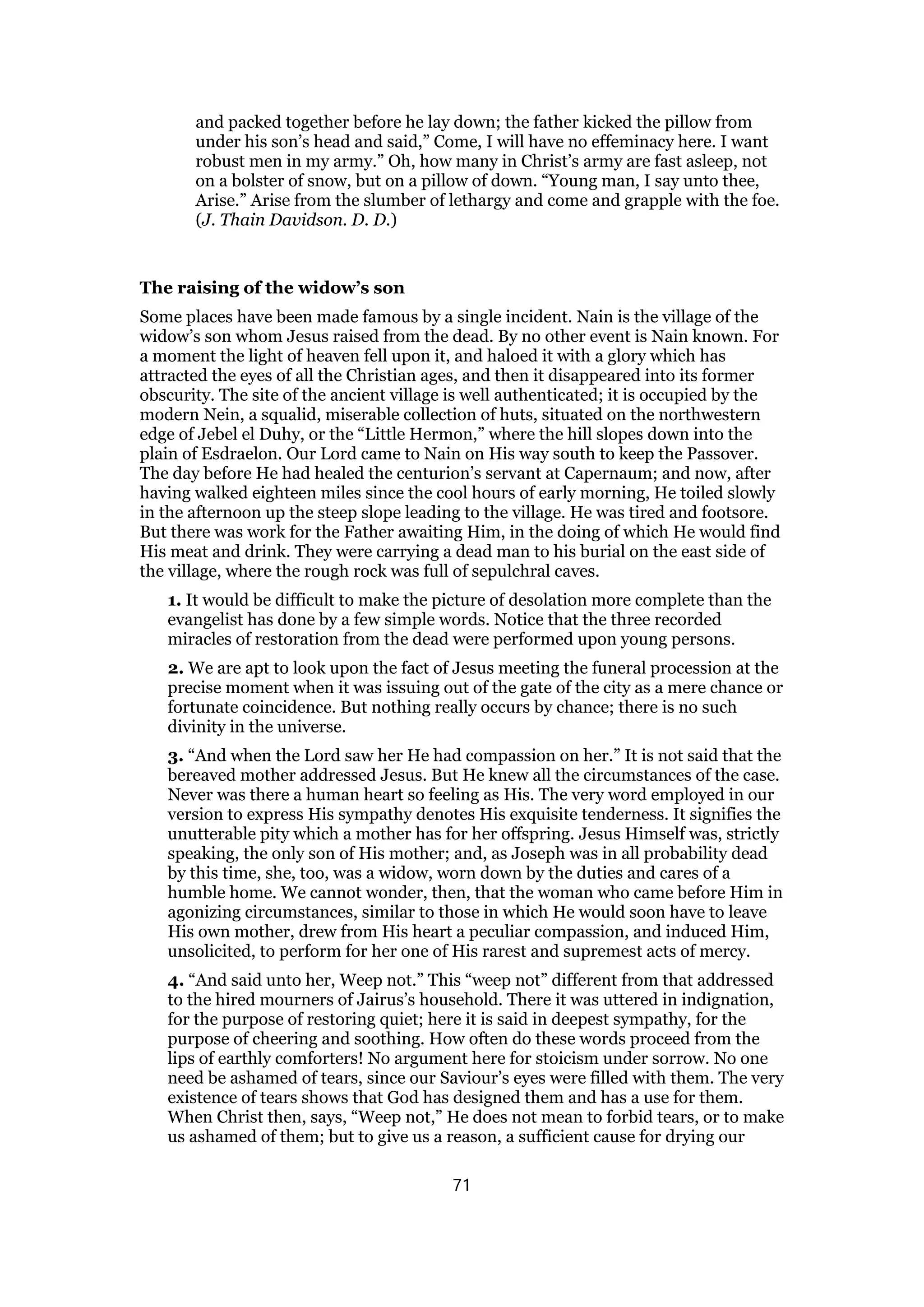 and packed together before he lay down; the father kicked the pillow from
under his son’s head and said,” Come, I will have no effeminacy here. I want
robust men in my army.” Oh, how many in Christ’s army are fast asleep, not
on a bolster of snow, but on a pillow of down. “Young man, I say unto thee,
Arise.” Arise from the slumber of lethargy and come and grapple with the foe.
(J. Thain Davidson. D. D.)
The raising of the widow’s son
Some places have been made famous by a single incident. Nain is the village of the
widow’s son whom Jesus raised from the dead. By no other event is Nain known. For
a moment the light of heaven fell upon it, and haloed it with a glory which has
attracted the eyes of all the Christian ages, and then it disappeared into its former
obscurity. The site of the ancient village is well authenticated; it is occupied by the
modern Nein, a squalid, miserable collection of huts, situated on the northwestern
edge of Jebel el Duhy, or the “Little Hermon,” where the hill slopes down into the
plain of Esdraelon. Our Lord came to Nain on His way south to keep the Passover.
The day before He had healed the centurion’s servant at Capernaum; and now, after
having walked eighteen miles since the cool hours of early morning, He toiled slowly
in the afternoon up the steep slope leading to the village. He was tired and footsore.
But there was work for the Father awaiting Him, in the doing of which He would find
His meat and drink. They were carrying a dead man to his burial on the east side of
the village, where the rough rock was full of sepulchral caves.
1. It would be difficult to make the picture of desolation more complete than the
evangelist has done by a few simple words. Notice that the three recorded
miracles of restoration from the dead were performed upon young persons.
2. We are apt to look upon the fact of Jesus meeting the funeral procession at the
precise moment when it was issuing out of the gate of the city as a mere chance or
fortunate coincidence. But nothing really occurs by chance; there is no such
divinity in the universe.
3. “And when the Lord saw her He had compassion on her.” It is not said that the
bereaved mother addressed Jesus. But He knew all the circumstances of the case.
Never was there a human heart so feeling as His. The very word employed in our
version to express His sympathy denotes His exquisite tenderness. It signifies the
unutterable pity which a mother has for her offspring. Jesus Himself was, strictly
speaking, the only son of His mother; and, as Joseph was in all probability dead
by this time, she, too, was a widow, worn down by the duties and cares of a
humble home. We cannot wonder, then, that the woman who came before Him in
agonizing circumstances, similar to those in which He would soon have to leave
His own mother, drew from His heart a peculiar compassion, and induced Him,
unsolicited, to perform for her one of His rarest and supremest acts of mercy.
4. “And said unto her, Weep not.” This “weep not” different from that addressed
to the hired mourners of Jairus’s household. There it was uttered in indignation,
for the purpose of restoring quiet; here it is said in deepest sympathy, for the
purpose of cheering and soothing. How often do these words proceed from the
lips of earthly comforters! No argument here for stoicism under sorrow. No one
need be ashamed of tears, since our Saviour’s eyes were filled with them. The very
existence of tears shows that God has designed them and has a use for them.
When Christ then, says, “Weep not,” He does not mean to forbid tears, or to make
us ashamed of them; but to give us a reason, a sufficient cause for drying our
71
 