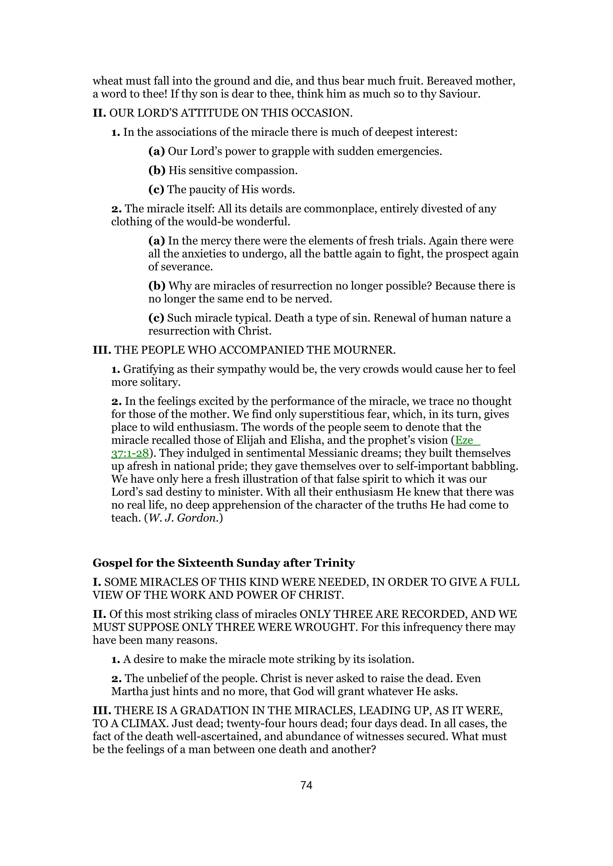 wheat must fall into the ground and die, and thus bear much fruit. Bereaved mother,
a word to thee! If thy son is dear to thee, think him as much so to thy Saviour.
II. OUR LORD’S ATTITUDE ON THIS OCCASION.
1. In the associations of the miracle there is much of deepest interest:
(a) Our Lord’s power to grapple with sudden emergencies.
(b) His sensitive compassion.
(c) The paucity of His words.
2. The miracle itself: All its details are commonplace, entirely divested of any
clothing of the would-be wonderful.
(a) In the mercy there were the elements of fresh trials. Again there were
all the anxieties to undergo, all the battle again to fight, the prospect again
of severance.
(b) Why are miracles of resurrection no longer possible? Because there is
no longer the same end to be nerved.
(c) Such miracle typical. Death a type of sin. Renewal of human nature a
resurrection with Christ.
III. THE PEOPLE WHO ACCOMPANIED THE MOURNER.
1. Gratifying as their sympathy would be, the very crowds would cause her to feel
more solitary.
2. In the feelings excited by the performance of the miracle, we trace no thought
for those of the mother. We find only superstitious fear, which, in its turn, gives
place to wild enthusiasm. The words of the people seem to denote that the
miracle recalled those of Elijah and Elisha, and the prophet’s vision (Eze_
37:1-28). They indulged in sentimental Messianic dreams; they built themselves
up afresh in national pride; they gave themselves over to self-important babbling.
We have only here a fresh illustration of that false spirit to which it was our
Lord’s sad destiny to minister. With all their enthusiasm He knew that there was
no real life, no deep apprehension of the character of the truths He had come to
teach. (W. J. Gordon.)
Gospel for the Sixteenth Sunday after Trinity
I. SOME MIRACLES OF THIS KIND WERE NEEDED, IN ORDER TO GIVE A FULL
VIEW OF THE WORK AND POWER OF CHRIST.
II. Of this most striking class of miracles ONLY THREE ARE RECORDED, AND WE
MUST SUPPOSE ONLY THREE WERE WROUGHT. For this infrequency there may
have been many reasons.
1. A desire to make the miracle mote striking by its isolation.
2. The unbelief of the people. Christ is never asked to raise the dead. Even
Martha just hints and no more, that God will grant whatever He asks.
III. THERE IS A GRADATION IN THE MIRACLES, LEADING UP, AS IT WERE,
TO A CLIMAX. Just dead; twenty-four hours dead; four days dead. In all cases, the
fact of the death well-ascertained, and abundance of witnesses secured. What must
be the feelings of a man between one death and another?
74
 