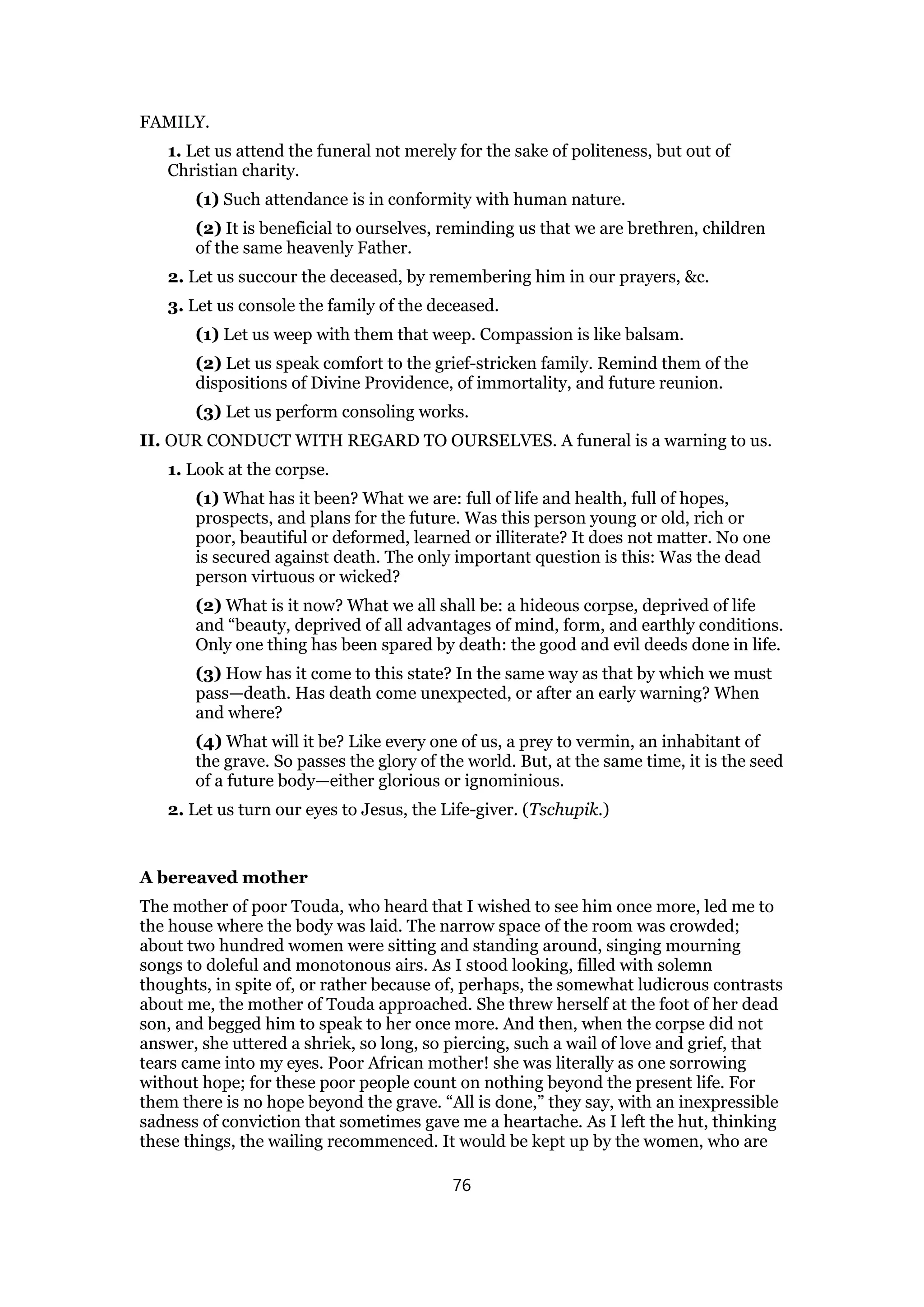 FAMILY.
1. Let us attend the funeral not merely for the sake of politeness, but out of
Christian charity.
(1) Such attendance is in conformity with human nature.
(2) It is beneficial to ourselves, reminding us that we are brethren, children
of the same heavenly Father.
2. Let us succour the deceased, by remembering him in our prayers, &c.
3. Let us console the family of the deceased.
(1) Let us weep with them that weep. Compassion is like balsam.
(2) Let us speak comfort to the grief-stricken family. Remind them of the
dispositions of Divine Providence, of immortality, and future reunion.
(3) Let us perform consoling works.
II. OUR CONDUCT WITH REGARD TO OURSELVES. A funeral is a warning to us.
1. Look at the corpse.
(1) What has it been? What we are: full of life and health, full of hopes,
prospects, and plans for the future. Was this person young or old, rich or
poor, beautiful or deformed, learned or illiterate? It does not matter. No one
is secured against death. The only important question is this: Was the dead
person virtuous or wicked?
(2) What is it now? What we all shall be: a hideous corpse, deprived of life
and “beauty, deprived of all advantages of mind, form, and earthly conditions.
Only one thing has been spared by death: the good and evil deeds done in life.
(3) How has it come to this state? In the same way as that by which we must
pass—death. Has death come unexpected, or after an early warning? When
and where?
(4) What will it be? Like every one of us, a prey to vermin, an inhabitant of
the grave. So passes the glory of the world. But, at the same time, it is the seed
of a future body—either glorious or ignominious.
2. Let us turn our eyes to Jesus, the Life-giver. (Tschupik.)
A bereaved mother
The mother of poor Touda, who heard that I wished to see him once more, led me to
the house where the body was laid. The narrow space of the room was crowded;
about two hundred women were sitting and standing around, singing mourning
songs to doleful and monotonous airs. As I stood looking, filled with solemn
thoughts, in spite of, or rather because of, perhaps, the somewhat ludicrous contrasts
about me, the mother of Touda approached. She threw herself at the foot of her dead
son, and begged him to speak to her once more. And then, when the corpse did not
answer, she uttered a shriek, so long, so piercing, such a wail of love and grief, that
tears came into my eyes. Poor African mother! she was literally as one sorrowing
without hope; for these poor people count on nothing beyond the present life. For
them there is no hope beyond the grave. “All is done,” they say, with an inexpressible
sadness of conviction that sometimes gave me a heartache. As I left the hut, thinking
these things, the wailing recommenced. It would be kept up by the women, who are
76
 