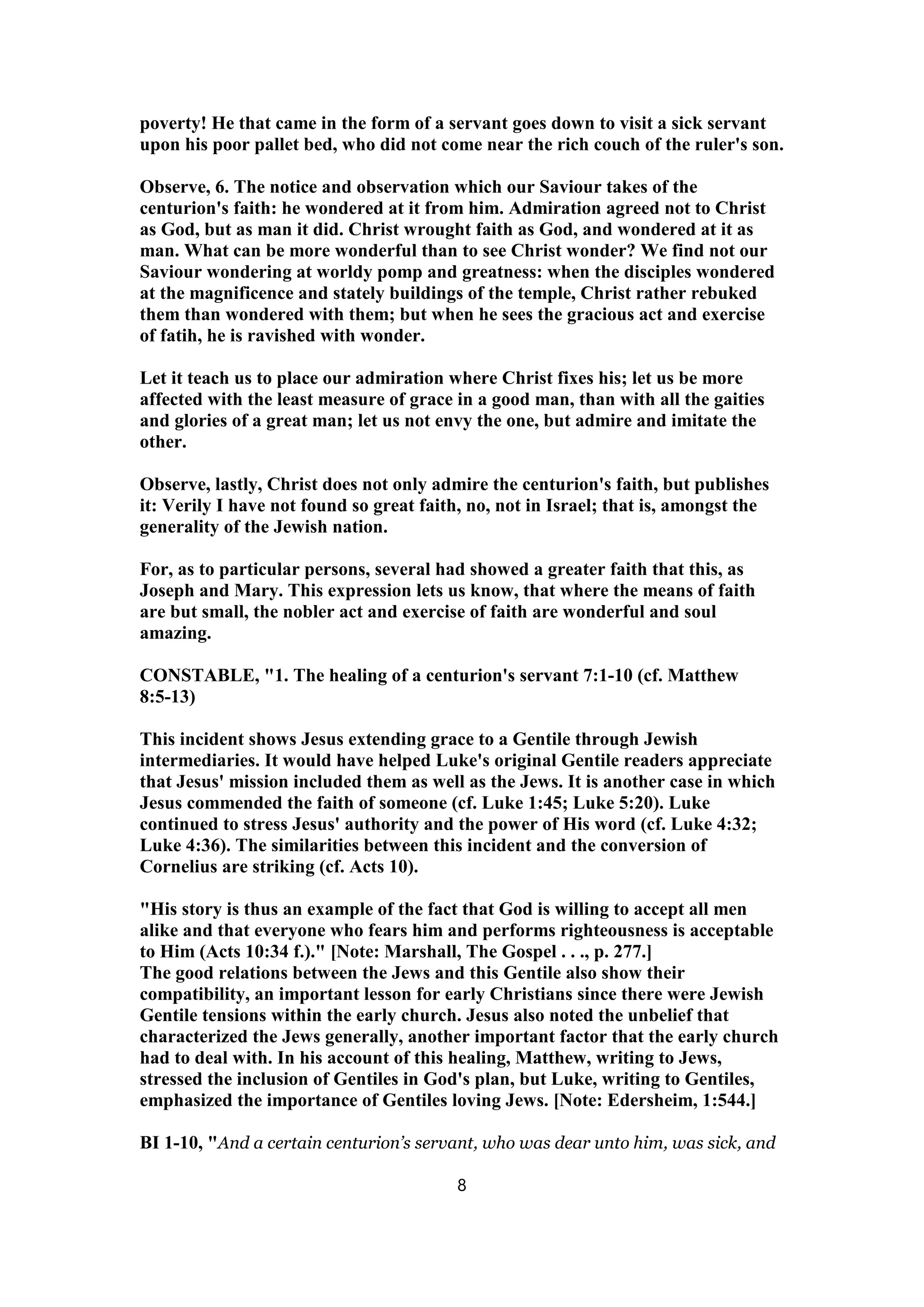 poverty! He that came in the form of a servant goes down to visit a sick servant
upon his poor pallet bed, who did not come near the rich couch of the ruler's son.
Observe, 6. The notice and observation which our Saviour takes of the
centurion's faith: he wondered at it from him. Admiration agreed not to Christ
as God, but as man it did. Christ wrought faith as God, and wondered at it as
man. What can be more wonderful than to see Christ wonder? We find not our
Saviour wondering at worldy pomp and greatness: when the disciples wondered
at the magnificence and stately buildings of the temple, Christ rather rebuked
them than wondered with them; but when he sees the gracious act and exercise
of fatih, he is ravished with wonder.
Let it teach us to place our admiration where Christ fixes his; let us be more
affected with the least measure of grace in a good man, than with all the gaities
and glories of a great man; let us not envy the one, but admire and imitate the
other.
Observe, lastly, Christ does not only admire the centurion's faith, but publishes
it: Verily I have not found so great faith, no, not in Israel; that is, amongst the
generality of the Jewish nation.
For, as to particular persons, several had showed a greater faith that this, as
Joseph and Mary. This expression lets us know, that where the means of faith
are but small, the nobler act and exercise of faith are wonderful and soul
amazing.
CONSTABLE, "1. The healing of a centurion's servant 7:1-10 (cf. Matthew
8:5-13)
This incident shows Jesus extending grace to a Gentile through Jewish
intermediaries. It would have helped Luke's original Gentile readers appreciate
that Jesus' mission included them as well as the Jews. It is another case in which
Jesus commended the faith of someone (cf. Luke 1:45; Luke 5:20). Luke
continued to stress Jesus' authority and the power of His word (cf. Luke 4:32;
Luke 4:36). The similarities between this incident and the conversion of
Cornelius are striking (cf. Acts 10).
"His story is thus an example of the fact that God is willing to accept all men
alike and that everyone who fears him and performs righteousness is acceptable
to Him (Acts 10:34 f.)." [Note: Marshall, The Gospel . . ., p. 277.]
The good relations between the Jews and this Gentile also show their
compatibility, an important lesson for early Christians since there were Jewish
Gentile tensions within the early church. Jesus also noted the unbelief that
characterized the Jews generally, another important factor that the early church
had to deal with. In his account of this healing, Matthew, writing to Jews,
stressed the inclusion of Gentiles in God's plan, but Luke, writing to Gentiles,
emphasized the importance of Gentiles loving Jews. [Note: Edersheim, 1:544.]
BI 1-10, "And a certain centurion’s servant, who was dear unto him, was sick, and
8
 