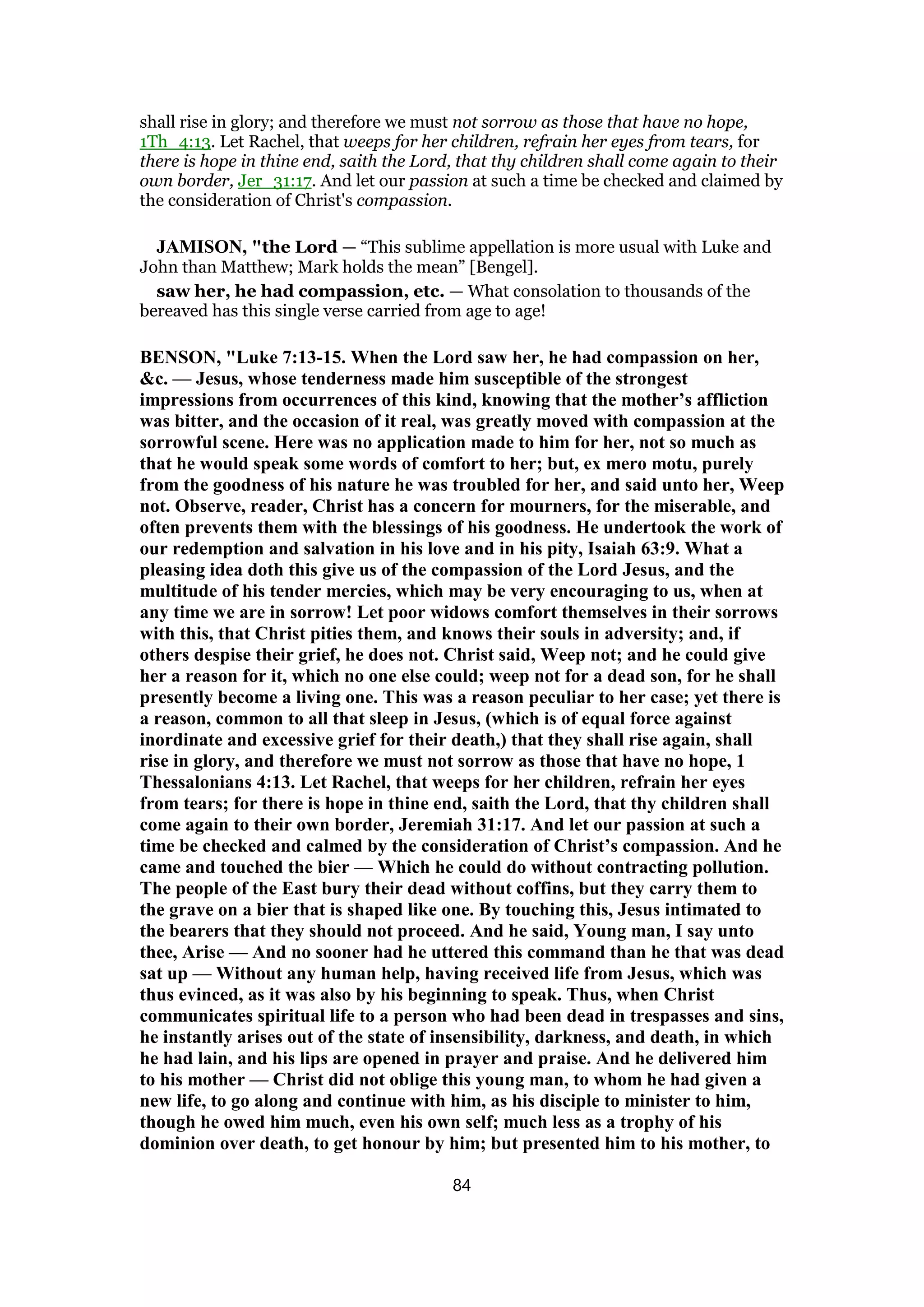 shall rise in glory; and therefore we must not sorrow as those that have no hope,
1Th_4:13. Let Rachel, that weeps for her children, refrain her eyes from tears, for
there is hope in thine end, saith the Lord, that thy children shall come again to their
own border, Jer_31:17. And let our passion at such a time be checked and claimed by
the consideration of Christ's compassion.
JAMISON, "the Lord — “This sublime appellation is more usual with Luke and
John than Matthew; Mark holds the mean” [Bengel].
saw her, he had compassion, etc. — What consolation to thousands of the
bereaved has this single verse carried from age to age!
BENSON, "Luke 7:13-15. When the Lord saw her, he had compassion on her,
&c. — Jesus, whose tenderness made him susceptible of the strongest
impressions from occurrences of this kind, knowing that the mother’s affliction
was bitter, and the occasion of it real, was greatly moved with compassion at the
sorrowful scene. Here was no application made to him for her, not so much as
that he would speak some words of comfort to her; but, ex mero motu, purely
from the goodness of his nature he was troubled for her, and said unto her, Weep
not. Observe, reader, Christ has a concern for mourners, for the miserable, and
often prevents them with the blessings of his goodness. He undertook the work of
our redemption and salvation in his love and in his pity, Isaiah 63:9. What a
pleasing idea doth this give us of the compassion of the Lord Jesus, and the
multitude of his tender mercies, which may be very encouraging to us, when at
any time we are in sorrow! Let poor widows comfort themselves in their sorrows
with this, that Christ pities them, and knows their souls in adversity; and, if
others despise their grief, he does not. Christ said, Weep not; and he could give
her a reason for it, which no one else could; weep not for a dead son, for he shall
presently become a living one. This was a reason peculiar to her case; yet there is
a reason, common to all that sleep in Jesus, (which is of equal force against
inordinate and excessive grief for their death,) that they shall rise again, shall
rise in glory, and therefore we must not sorrow as those that have no hope, 1
Thessalonians 4:13. Let Rachel, that weeps for her children, refrain her eyes
from tears; for there is hope in thine end, saith the Lord, that thy children shall
come again to their own border, Jeremiah 31:17. And let our passion at such a
time be checked and calmed by the consideration of Christ’s compassion. And he
came and touched the bier — Which he could do without contracting pollution.
The people of the East bury their dead without coffins, but they carry them to
the grave on a bier that is shaped like one. By touching this, Jesus intimated to
the bearers that they should not proceed. And he said, Young man, I say unto
thee, Arise — And no sooner had he uttered this command than he that was dead
sat up — Without any human help, having received life from Jesus, which was
thus evinced, as it was also by his beginning to speak. Thus, when Christ
communicates spiritual life to a person who had been dead in trespasses and sins,
he instantly arises out of the state of insensibility, darkness, and death, in which
he had lain, and his lips are opened in prayer and praise. And he delivered him
to his mother — Christ did not oblige this young man, to whom he had given a
new life, to go along and continue with him, as his disciple to minister to him,
though he owed him much, even his own self; much less as a trophy of his
dominion over death, to get honour by him; but presented him to his mother, to
84
 