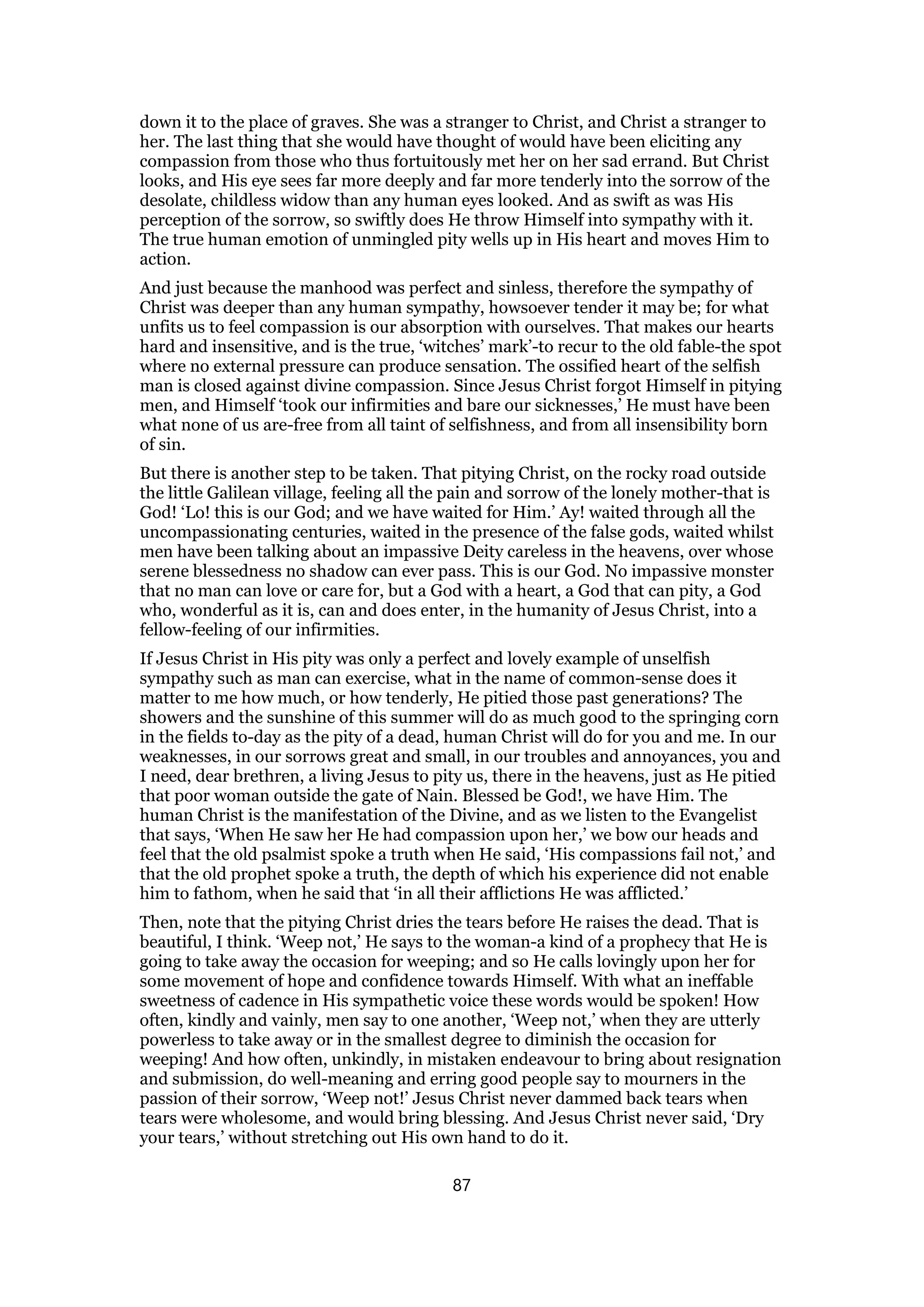 down it to the place of graves. She was a stranger to Christ, and Christ a stranger to
her. The last thing that she would have thought of would have been eliciting any
compassion from those who thus fortuitously met her on her sad errand. But Christ
looks, and His eye sees far more deeply and far more tenderly into the sorrow of the
desolate, childless widow than any human eyes looked. And as swift as was His
perception of the sorrow, so swiftly does He throw Himself into sympathy with it.
The true human emotion of unmingled pity wells up in His heart and moves Him to
action.
And just because the manhood was perfect and sinless, therefore the sympathy of
Christ was deeper than any human sympathy, howsoever tender it may be; for what
unfits us to feel compassion is our absorption with ourselves. That makes our hearts
hard and insensitive, and is the true, ‘witches’ mark’-to recur to the old fable-the spot
where no external pressure can produce sensation. The ossified heart of the selfish
man is closed against divine compassion. Since Jesus Christ forgot Himself in pitying
men, and Himself ‘took our infirmities and bare our sicknesses,’ He must have been
what none of us are-free from all taint of selfishness, and from all insensibility born
of sin.
But there is another step to be taken. That pitying Christ, on the rocky road outside
the little Galilean village, feeling all the pain and sorrow of the lonely mother-that is
God! ‘Lo! this is our God; and we have waited for Him.’ Ay! waited through all the
uncompassionating centuries, waited in the presence of the false gods, waited whilst
men have been talking about an impassive Deity careless in the heavens, over whose
serene blessedness no shadow can ever pass. This is our God. No impassive monster
that no man can love or care for, but a God with a heart, a God that can pity, a God
who, wonderful as it is, can and does enter, in the humanity of Jesus Christ, into a
fellow-feeling of our infirmities.
If Jesus Christ in His pity was only a perfect and lovely example of unselfish
sympathy such as man can exercise, what in the name of common-sense does it
matter to me how much, or how tenderly, He pitied those past generations? The
showers and the sunshine of this summer will do as much good to the springing corn
in the fields to-day as the pity of a dead, human Christ will do for you and me. In our
weaknesses, in our sorrows great and small, in our troubles and annoyances, you and
I need, dear brethren, a living Jesus to pity us, there in the heavens, just as He pitied
that poor woman outside the gate of Nain. Blessed be God!, we have Him. The
human Christ is the manifestation of the Divine, and as we listen to the Evangelist
that says, ‘When He saw her He had compassion upon her,’ we bow our heads and
feel that the old psalmist spoke a truth when He said, ‘His compassions fail not,’ and
that the old prophet spoke a truth, the depth of which his experience did not enable
him to fathom, when he said that ‘in all their afflictions He was afflicted.’
Then, note that the pitying Christ dries the tears before He raises the dead. That is
beautiful, I think. ‘Weep not,’ He says to the woman-a kind of a prophecy that He is
going to take away the occasion for weeping; and so He calls lovingly upon her for
some movement of hope and confidence towards Himself. With what an ineffable
sweetness of cadence in His sympathetic voice these words would be spoken! How
often, kindly and vainly, men say to one another, ‘Weep not,’ when they are utterly
powerless to take away or in the smallest degree to diminish the occasion for
weeping! And how often, unkindly, in mistaken endeavour to bring about resignation
and submission, do well-meaning and erring good people say to mourners in the
passion of their sorrow, ‘Weep not!’ Jesus Christ never dammed back tears when
tears were wholesome, and would bring blessing. And Jesus Christ never said, ‘Dry
your tears,’ without stretching out His own hand to do it.
87
 