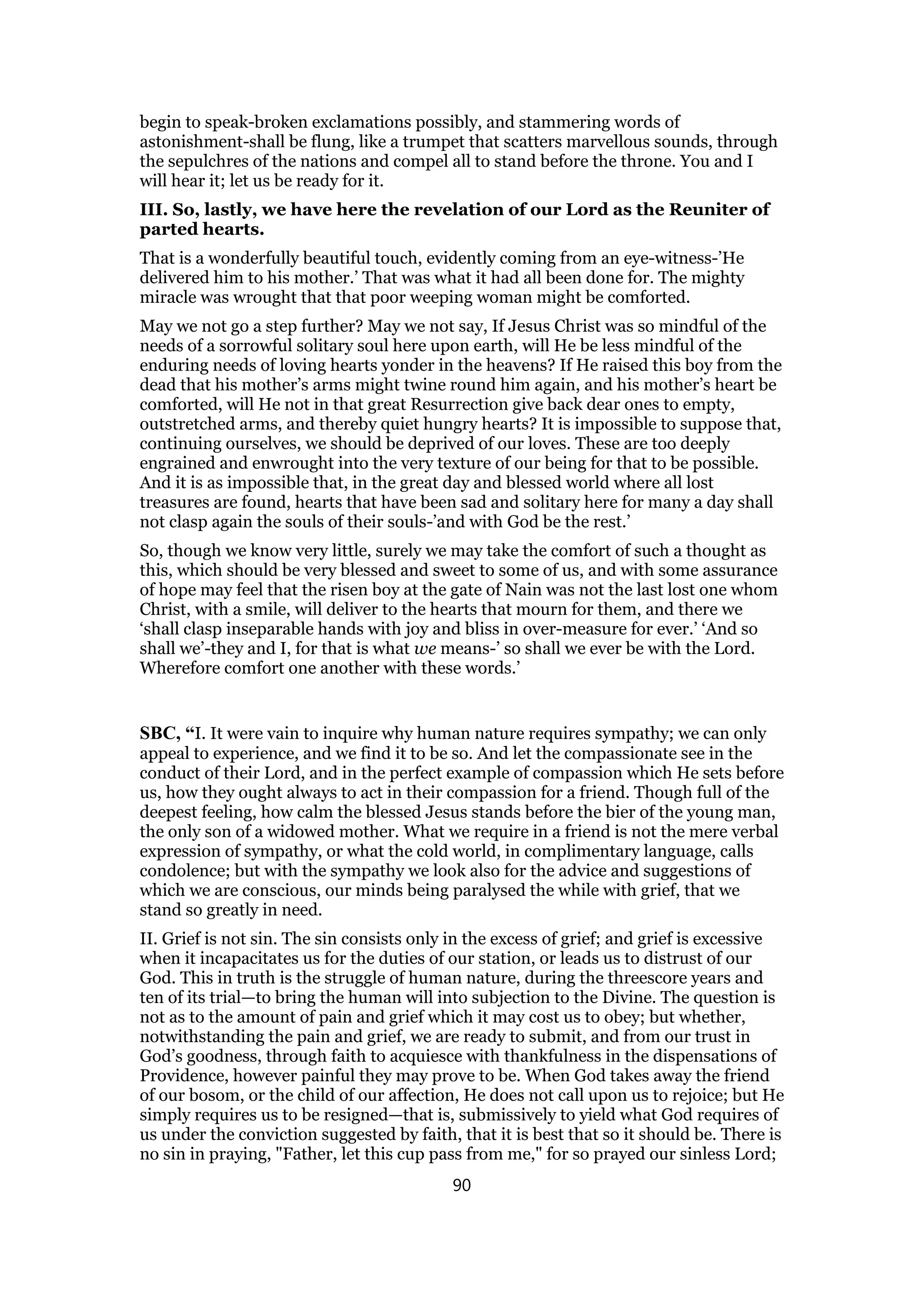 begin to speak-broken exclamations possibly, and stammering words of
astonishment-shall be flung, like a trumpet that scatters marvellous sounds, through
the sepulchres of the nations and compel all to stand before the throne. You and I
will hear it; let us be ready for it.
III. So, lastly, we have here the revelation of our Lord as the Reuniter of
parted hearts.
That is a wonderfully beautiful touch, evidently coming from an eye-witness-’He
delivered him to his mother.’ That was what it had all been done for. The mighty
miracle was wrought that that poor weeping woman might be comforted.
May we not go a step further? May we not say, If Jesus Christ was so mindful of the
needs of a sorrowful solitary soul here upon earth, will He be less mindful of the
enduring needs of loving hearts yonder in the heavens? If He raised this boy from the
dead that his mother’s arms might twine round him again, and his mother’s heart be
comforted, will He not in that great Resurrection give back dear ones to empty,
outstretched arms, and thereby quiet hungry hearts? It is impossible to suppose that,
continuing ourselves, we should be deprived of our loves. These are too deeply
engrained and enwrought into the very texture of our being for that to be possible.
And it is as impossible that, in the great day and blessed world where all lost
treasures are found, hearts that have been sad and solitary here for many a day shall
not clasp again the souls of their souls-’and with God be the rest.’
So, though we know very little, surely we may take the comfort of such a thought as
this, which should be very blessed and sweet to some of us, and with some assurance
of hope may feel that the risen boy at the gate of Nain was not the last lost one whom
Christ, with a smile, will deliver to the hearts that mourn for them, and there we
‘shall clasp inseparable hands with joy and bliss in over-measure for ever.’ ‘And so
shall we’-they and I, for that is what we means-’ so shall we ever be with the Lord.
Wherefore comfort one another with these words.’
SBC, “I. It were vain to inquire why human nature requires sympathy; we can only
appeal to experience, and we find it to be so. And let the compassionate see in the
conduct of their Lord, and in the perfect example of compassion which He sets before
us, how they ought always to act in their compassion for a friend. Though full of the
deepest feeling, how calm the blessed Jesus stands before the bier of the young man,
the only son of a widowed mother. What we require in a friend is not the mere verbal
expression of sympathy, or what the cold world, in complimentary language, calls
condolence; but with the sympathy we look also for the advice and suggestions of
which we are conscious, our minds being paralysed the while with grief, that we
stand so greatly in need.
II. Grief is not sin. The sin consists only in the excess of grief; and grief is excessive
when it incapacitates us for the duties of our station, or leads us to distrust of our
God. This in truth is the struggle of human nature, during the threescore years and
ten of its trial—to bring the human will into subjection to the Divine. The question is
not as to the amount of pain and grief which it may cost us to obey; but whether,
notwithstanding the pain and grief, we are ready to submit, and from our trust in
God’s goodness, through faith to acquiesce with thankfulness in the dispensations of
Providence, however painful they may prove to be. When God takes away the friend
of our bosom, or the child of our affection, He does not call upon us to rejoice; but He
simply requires us to be resigned—that is, submissively to yield what God requires of
us under the conviction suggested by faith, that it is best that so it should be. There is
no sin in praying, "Father, let this cup pass from me," for so prayed our sinless Lord;
90
 