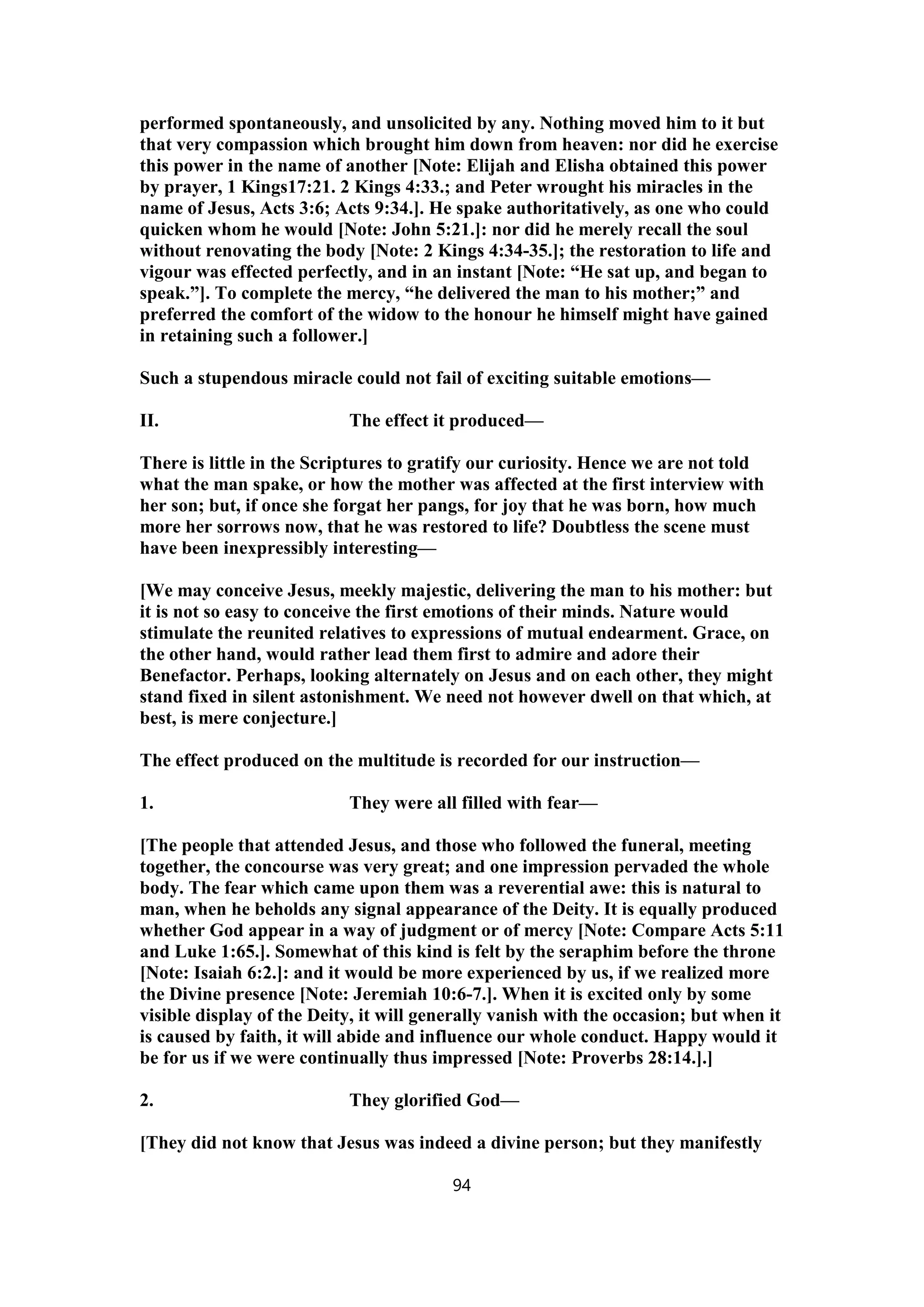 performed spontaneously, and unsolicited by any. Nothing moved him to it but
that very compassion which brought him down from heaven: nor did he exercise
this power in the name of another [Note: Elijah and Elisha obtained this power
by prayer, 1 Kings17:21. 2 Kings 4:33.; and Peter wrought his miracles in the
name of Jesus, Acts 3:6; Acts 9:34.]. He spake authoritatively, as one who could
quicken whom he would [Note: John 5:21.]: nor did he merely recall the soul
without renovating the body [Note: 2 Kings 4:34-35.]; the restoration to life and
vigour was effected perfectly, and in an instant [Note: “He sat up, and began to
speak.”]. To complete the mercy, “he delivered the man to his mother;” and
preferred the comfort of the widow to the honour he himself might have gained
in retaining such a follower.]
Such a stupendous miracle could not fail of exciting suitable emotions—
II. The effect it produced—
There is little in the Scriptures to gratify our curiosity. Hence we are not told
what the man spake, or how the mother was affected at the first interview with
her son; but, if once she forgat her pangs, for joy that he was born, how much
more her sorrows now, that he was restored to life? Doubtless the scene must
have been inexpressibly interesting—
[We may conceive Jesus, meekly majestic, delivering the man to his mother: but
it is not so easy to conceive the first emotions of their minds. Nature would
stimulate the reunited relatives to expressions of mutual endearment. Grace, on
the other hand, would rather lead them first to admire and adore their
Benefactor. Perhaps, looking alternately on Jesus and on each other, they might
stand fixed in silent astonishment. We need not however dwell on that which, at
best, is mere conjecture.]
The effect produced on the multitude is recorded for our instruction—
1. They were all filled with fear—
[The people that attended Jesus, and those who followed the funeral, meeting
together, the concourse was very great; and one impression pervaded the whole
body. The fear which came upon them was a reverential awe: this is natural to
man, when he beholds any signal appearance of the Deity. It is equally produced
whether God appear in a way of judgment or of mercy [Note: Compare Acts 5:11
and Luke 1:65.]. Somewhat of this kind is felt by the seraphim before the throne
[Note: Isaiah 6:2.]: and it would be more experienced by us, if we realized more
the Divine presence [Note: Jeremiah 10:6-7.]. When it is excited only by some
visible display of the Deity, it will generally vanish with the occasion; but when it
is caused by faith, it will abide and influence our whole conduct. Happy would it
be for us if we were continually thus impressed [Note: Proverbs 28:14.].]
2. They glorified God—
[They did not know that Jesus was indeed a divine person; but they manifestly
94
 