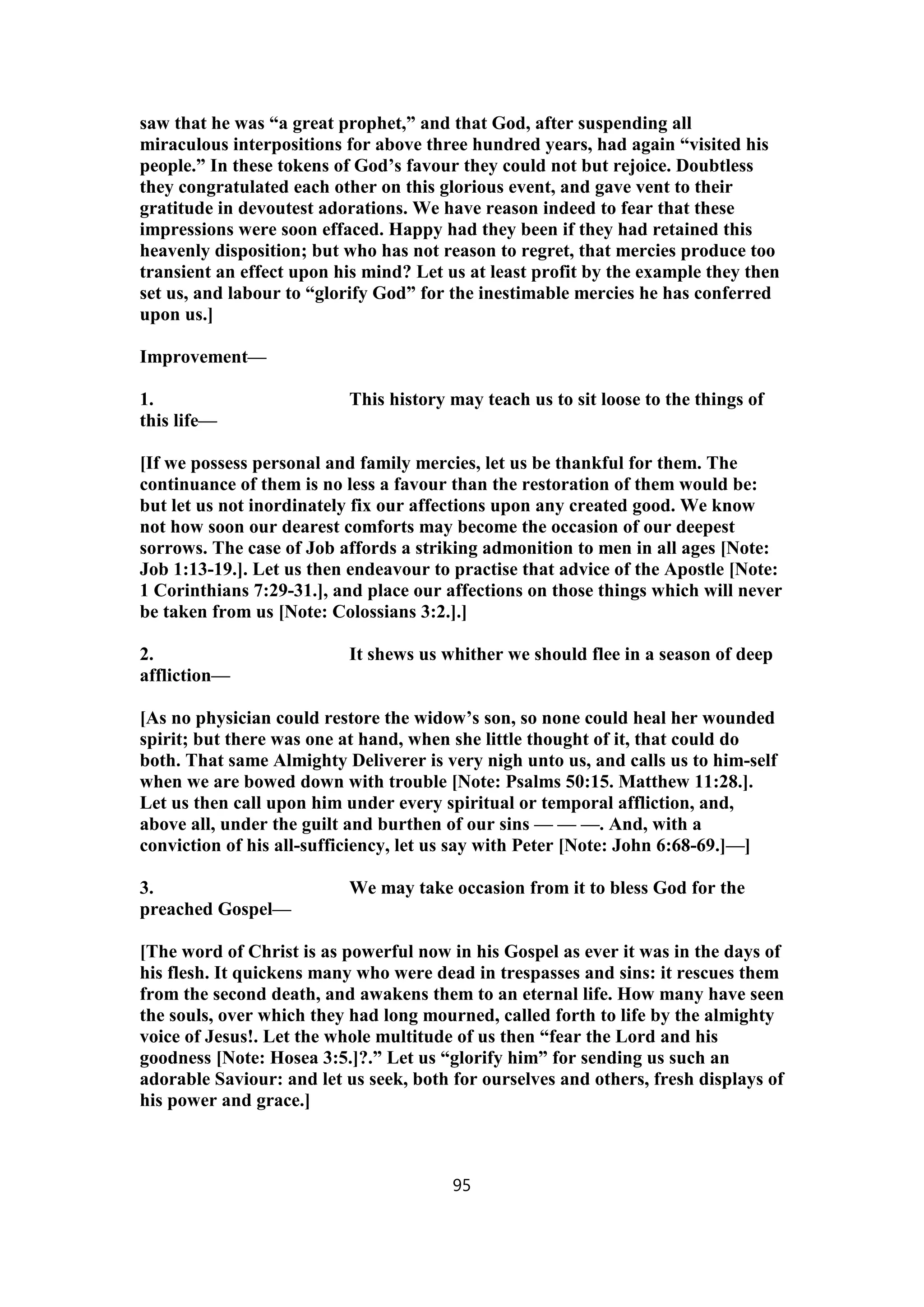saw that he was “a great prophet,” and that God, after suspending all
miraculous interpositions for above three hundred years, had again “visited his
people.” In these tokens of God’s favour they could not but rejoice. Doubtless
they congratulated each other on this glorious event, and gave vent to their
gratitude in devoutest adorations. We have reason indeed to fear that these
impressions were soon effaced. Happy had they been if they had retained this
heavenly disposition; but who has not reason to regret, that mercies produce too
transient an effect upon his mind? Let us at least profit by the example they then
set us, and labour to “glorify God” for the inestimable mercies he has conferred
upon us.]
Improvement—
1. This history may teach us to sit loose to the things of
this life—
[If we possess personal and family mercies, let us be thankful for them. The
continuance of them is no less a favour than the restoration of them would be:
but let us not inordinately fix our affections upon any created good. We know
not how soon our dearest comforts may become the occasion of our deepest
sorrows. The case of Job affords a striking admonition to men in all ages [Note:
Job 1:13-19.]. Let us then endeavour to practise that advice of the Apostle [Note:
1 Corinthians 7:29-31.], and place our affections on those things which will never
be taken from us [Note: Colossians 3:2.].]
2. It shews us whither we should flee in a season of deep
affliction—
[As no physician could restore the widow’s son, so none could heal her wounded
spirit; but there was one at hand, when she little thought of it, that could do
both. That same Almighty Deliverer is very nigh unto us, and calls us to him-self
when we are bowed down with trouble [Note: Psalms 50:15. Matthew 11:28.].
Let us then call upon him under every spiritual or temporal affliction, and,
above all, under the guilt and burthen of our sins — — —. And, with a
conviction of his all-sufficiency, let us say with Peter [Note: John 6:68-69.]—]
3. We may take occasion from it to bless God for the
preached Gospel—
[The word of Christ is as powerful now in his Gospel as ever it was in the days of
his flesh. It quickens many who were dead in trespasses and sins: it rescues them
from the second death, and awakens them to an eternal life. How many have seen
the souls, over which they had long mourned, called forth to life by the almighty
voice of Jesus!. Let the whole multitude of us then “fear the Lord and his
goodness [Note: Hosea 3:5.]?.” Let us “glorify him” for sending us such an
adorable Saviour: and let us seek, both for ourselves and others, fresh displays of
his power and grace.]
95
 