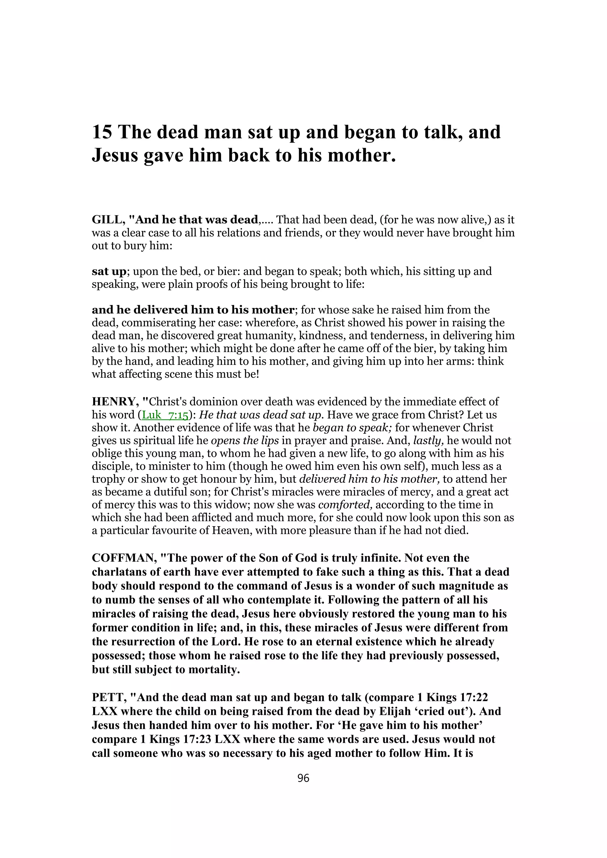 15 The dead man sat up and began to talk, and
Jesus gave him back to his mother.
GILL, "And he that was dead,.... That had been dead, (for he was now alive,) as it
was a clear case to all his relations and friends, or they would never have brought him
out to bury him:
sat up; upon the bed, or bier: and began to speak; both which, his sitting up and
speaking, were plain proofs of his being brought to life:
and he delivered him to his mother; for whose sake he raised him from the
dead, commiserating her case: wherefore, as Christ showed his power in raising the
dead man, he discovered great humanity, kindness, and tenderness, in delivering him
alive to his mother; which might be done after he came off of the bier, by taking him
by the hand, and leading him to his mother, and giving him up into her arms: think
what affecting scene this must be!
HENRY, "Christ's dominion over death was evidenced by the immediate effect of
his word (Luk_7:15): He that was dead sat up. Have we grace from Christ? Let us
show it. Another evidence of life was that he began to speak; for whenever Christ
gives us spiritual life he opens the lips in prayer and praise. And, lastly, he would not
oblige this young man, to whom he had given a new life, to go along with him as his
disciple, to minister to him (though he owed him even his own self), much less as a
trophy or show to get honour by him, but delivered him to his mother, to attend her
as became a dutiful son; for Christ's miracles were miracles of mercy, and a great act
of mercy this was to this widow; now she was comforted, according to the time in
which she had been afflicted and much more, for she could now look upon this son as
a particular favourite of Heaven, with more pleasure than if he had not died.
COFFMAN, "The power of the Son of God is truly infinite. Not even the
charlatans of earth have ever attempted to fake such a thing as this. That a dead
body should respond to the command of Jesus is a wonder of such magnitude as
to numb the senses of all who contemplate it. Following the pattern of all his
miracles of raising the dead, Jesus here obviously restored the young man to his
former condition in life; and, in this, these miracles of Jesus were different from
the resurrection of the Lord. He rose to an eternal existence which he already
possessed; those whom he raised rose to the life they had previously possessed,
but still subject to mortality.
PETT, "And the dead man sat up and began to talk (compare 1 Kings 17:22
LXX where the child on being raised from the dead by Elijah ‘cried out’). And
Jesus then handed him over to his mother. For ‘He gave him to his mother’
compare 1 Kings 17:23 LXX where the same words are used. Jesus would not
call someone who was so necessary to his aged mother to follow Him. It is
96
 