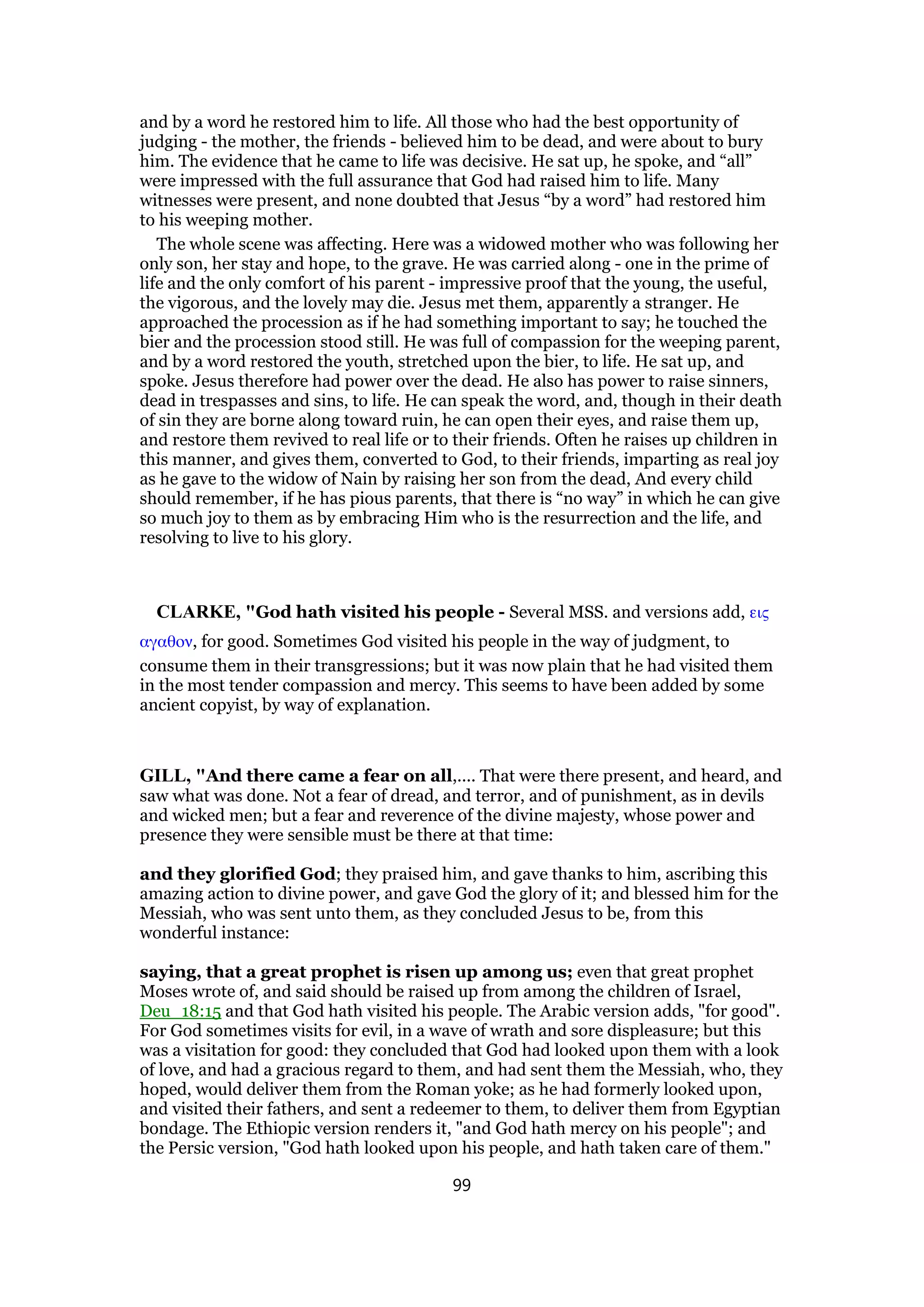 and by a word he restored him to life. All those who had the best opportunity of
judging - the mother, the friends - believed him to be dead, and were about to bury
him. The evidence that he came to life was decisive. He sat up, he spoke, and “all”
were impressed with the full assurance that God had raised him to life. Many
witnesses were present, and none doubted that Jesus “by a word” had restored him
to his weeping mother.
The whole scene was affecting. Here was a widowed mother who was following her
only son, her stay and hope, to the grave. He was carried along - one in the prime of
life and the only comfort of his parent - impressive proof that the young, the useful,
the vigorous, and the lovely may die. Jesus met them, apparently a stranger. He
approached the procession as if he had something important to say; he touched the
bier and the procession stood still. He was full of compassion for the weeping parent,
and by a word restored the youth, stretched upon the bier, to life. He sat up, and
spoke. Jesus therefore had power over the dead. He also has power to raise sinners,
dead in trespasses and sins, to life. He can speak the word, and, though in their death
of sin they are borne along toward ruin, he can open their eyes, and raise them up,
and restore them revived to real life or to their friends. Often he raises up children in
this manner, and gives them, converted to God, to their friends, imparting as real joy
as he gave to the widow of Nain by raising her son from the dead, And every child
should remember, if he has pious parents, that there is “no way” in which he can give
so much joy to them as by embracing Him who is the resurrection and the life, and
resolving to live to his glory.
CLARKE, "God hath visited his people - Several MSS. and versions add, εις
αγαθον, for good. Sometimes God visited his people in the way of judgment, to
consume them in their transgressions; but it was now plain that he had visited them
in the most tender compassion and mercy. This seems to have been added by some
ancient copyist, by way of explanation.
GILL, "And there came a fear on all,.... That were there present, and heard, and
saw what was done. Not a fear of dread, and terror, and of punishment, as in devils
and wicked men; but a fear and reverence of the divine majesty, whose power and
presence they were sensible must be there at that time:
and they glorified God; they praised him, and gave thanks to him, ascribing this
amazing action to divine power, and gave God the glory of it; and blessed him for the
Messiah, who was sent unto them, as they concluded Jesus to be, from this
wonderful instance:
saying, that a great prophet is risen up among us; even that great prophet
Moses wrote of, and said should be raised up from among the children of Israel,
Deu_18:15 and that God hath visited his people. The Arabic version adds, "for good".
For God sometimes visits for evil, in a wave of wrath and sore displeasure; but this
was a visitation for good: they concluded that God had looked upon them with a look
of love, and had a gracious regard to them, and had sent them the Messiah, who, they
hoped, would deliver them from the Roman yoke; as he had formerly looked upon,
and visited their fathers, and sent a redeemer to them, to deliver them from Egyptian
bondage. The Ethiopic version renders it, "and God hath mercy on his people"; and
the Persic version, "God hath looked upon his people, and hath taken care of them."
99
 