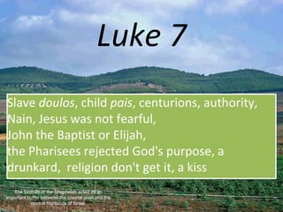Luke 7
Slave doulos, child pais, centurions, authority,
Nain, Jesus was not fearful,
John the Baptist or Elijah,
the Pharisees rejected God's purpose, a
drunkard, religion don't get it, a kiss
The foothills of the Shephelah acted as an
important buffer between the coastal plain and the
central highlands of Israel.
 