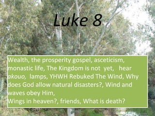 Luke 8
Wealth, the prosperity gospel, asceticism,
monastic life, The Kingdom is not yet, hear
akouo, lamps, YHWH Rebuked The Wind, Why
does God allow natural disasters?, Wind and
waves obey Him,
Wings in heaven?, friends, What is death?
 