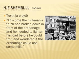 NJË SHEMBULL - VAZHDIM
 Trokit ja e dytë
 “This time the milkman's
  truck had broken down in
  front of the orphanage,
  and he needed to lighten
  his load before he could
  fix it and wondered if the
  orphanage could use
  some milk.”
 