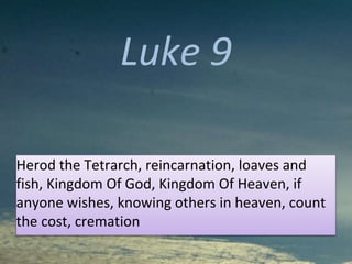 Luke 9
Herod the Tetrarch, reincarnation, loaves and
fish, Kingdom Of God, Kingdom Of Heaven, if
anyone wishes, knowing others in heaven, count
the cost, cremation
 