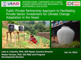 Jan 14, 2015Luke A. Colavito, PhD, IDE Nepal, Country Director
Madan Pariyar, PhD, iDE M&E and Program
Development Director
Public Private Partnership Approach to Facilitating
Private Sector Investment for Climate Change
Adaptation in the Nepal
INTERNATIONAL CONFERENCE ON CLIMATE
CHANGE INNOVATION AND RESILIENCE FOR
SUSTAINABLE LIVELIHOOD:
 
