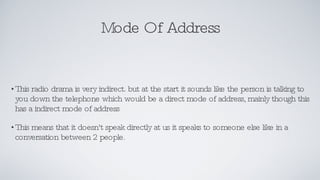 Mode Of Address This radio drama is very indirect. but at the start it sounds like the person is talking to you down the telephone which would be a direct mode of address, mainly though this has a indirect mode of address This means that it doesn't speak directly at us it speaks to someone else like in a conversation between 2 people.  