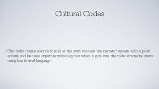 Cultural Codes This radio drama sounds formal at the start because the narrator speaks with a posh accent and he uses expert terminology but when it gets into the radio drama he starts using less formal language. 