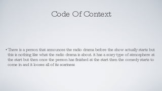 Code Of Context There is a person that announces the radio drama before the show actually starts but this is nothing like what the radio drama is about. it has a scary type of atmosphere at the start but then once the person has finished at the start then the comedy starts to come in and it looses all of its scariness  