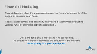 Financial Modeling
Financial models allow the representation and analysis of all elements of the
project or business cash-flows.
Facilitate assessment and sensitivity analysis to be performed evaluating
various “what-if” scenarios (options appraisals).
BUT a model is only a model and it needs feeding.
The accuracy of inputs determines the accuracy of the outcome.
Poor quality in = poor quality out.
 