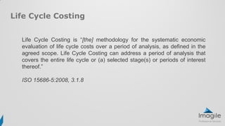 Life Cycle Costing is “[the] methodology for the systematic economic
evaluation of life cycle costs over a period of analysis, as defined in the
agreed scope. Life Cycle Costing can address a period of analysis that
covers the entire life cycle or (a) selected stage(s) or periods of interest
thereof.”
ISO 15686-5:2008, 3.1.8
Life Cycle Costing
 