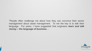 “People often challenge me about how they can convince their senior
management about asset management. To me the key is to talk their
language. For years, I have suggested that engineers learn and talk
money – the language of business…
 