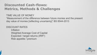 Discounted Cash-flows:
Metrics, Methods & Challenges
TIME VALUE OF MONEY
“Measurement of the difference between future monies and the present
day value of monies [reflecting uncertainty]” BS 8544-2013
DISCOUNT RATES
Inflation
Weighted Average Cost of Capital
Expected / target returns (IRR*)
Risk appetite / premium
 