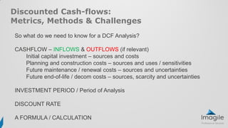 Discounted Cash-flows:
Metrics, Methods & Challenges
So what do we need to know for a DCF Analysis?
CASHFLOW – INFLOWS & OUTFLOWS (if relevant)
Initial capital investment – sources and costs
Planning and construction costs – sources and uses / sensitivities
Future maintenance / renewal costs – sources and uncertainties
Future end-of-life / decom costs – sources, scarcity and uncertainties
INVESTMENT PERIOD / Period of Analysis
DISCOUNT RATE
A FORMULA / CALCULATION
 