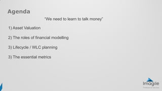 Agenda
1) Asset Valuation
2) The roles of financial modelling
3) Lifecycle / WLC planning
3) The essential metrics
“We need to learn to talk money”
 