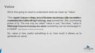 “The word value… has two different meanings, [it] sometimes
expresses the utility of [something], and sometimes [the purchasing
power of it]. The one may be called "value in use;" the other, "value in
exchange." Adam Smith “Of the Origin and Use of Money”
We’re first going to need to understand what we mean by “Value”
“The regard that something is held to deserve, the importance, worth
or usefulness of something.” Oxford English Dictionary
“The total amount of money for which something can be exchanged in
a market” CIMA Dictionary of Finance and Accounting
Value
 