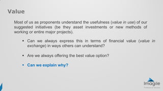 Most of us as proponents understand the usefulness (value in use) of our
suggested initiatives (be they asset investments or new methods of
working or entire major projects).
Value
 Can we always express this in terms of financial value (value in
exchange) in ways others can understand?
 Are we always offering the best value option?
 Can we explain why?
 