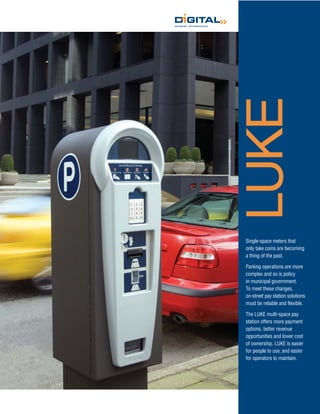 LUKE
Single-space meters that
only take coins are becoming
a thing of the past.

Parking operations are more
complex and so is policy
in municipal government.
To meet these changes,
on-street pay station solutions
must be reliable and flexible.

The LUKE multi-space pay
station offers more payment
options, better revenue
opportunities and lower cost
of ownership. LUKE is easier
for people to use, and easier
for operators to maintain.
 
