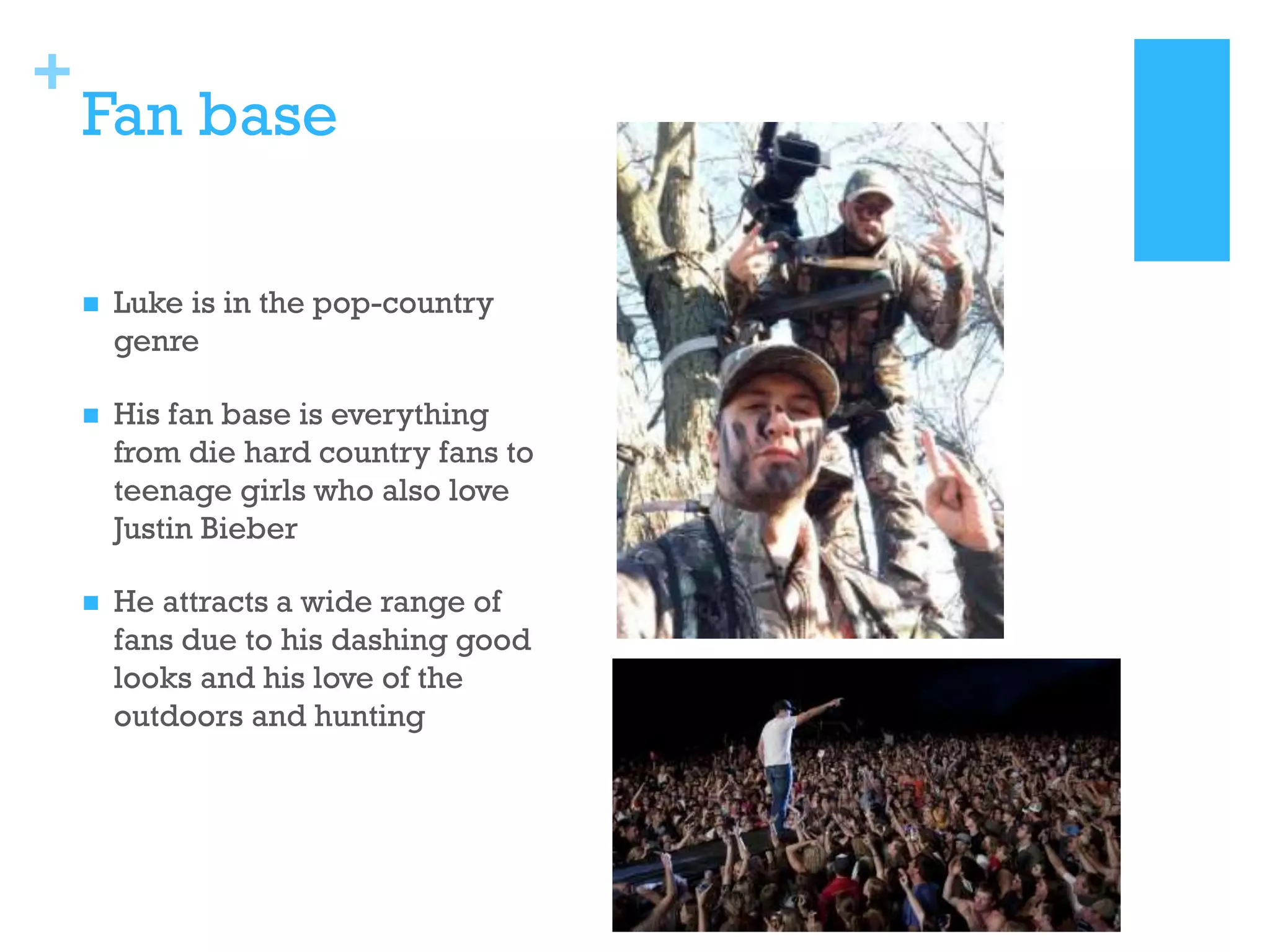 +

Fan base


Luke is in the pop-country
genre



His fan base is everything
from die hard country fans to
teenage girls who also love
Justin Bieber



He attracts a wide range of
fans due to his dashing good
looks and his love of the
outdoors and hunting

 