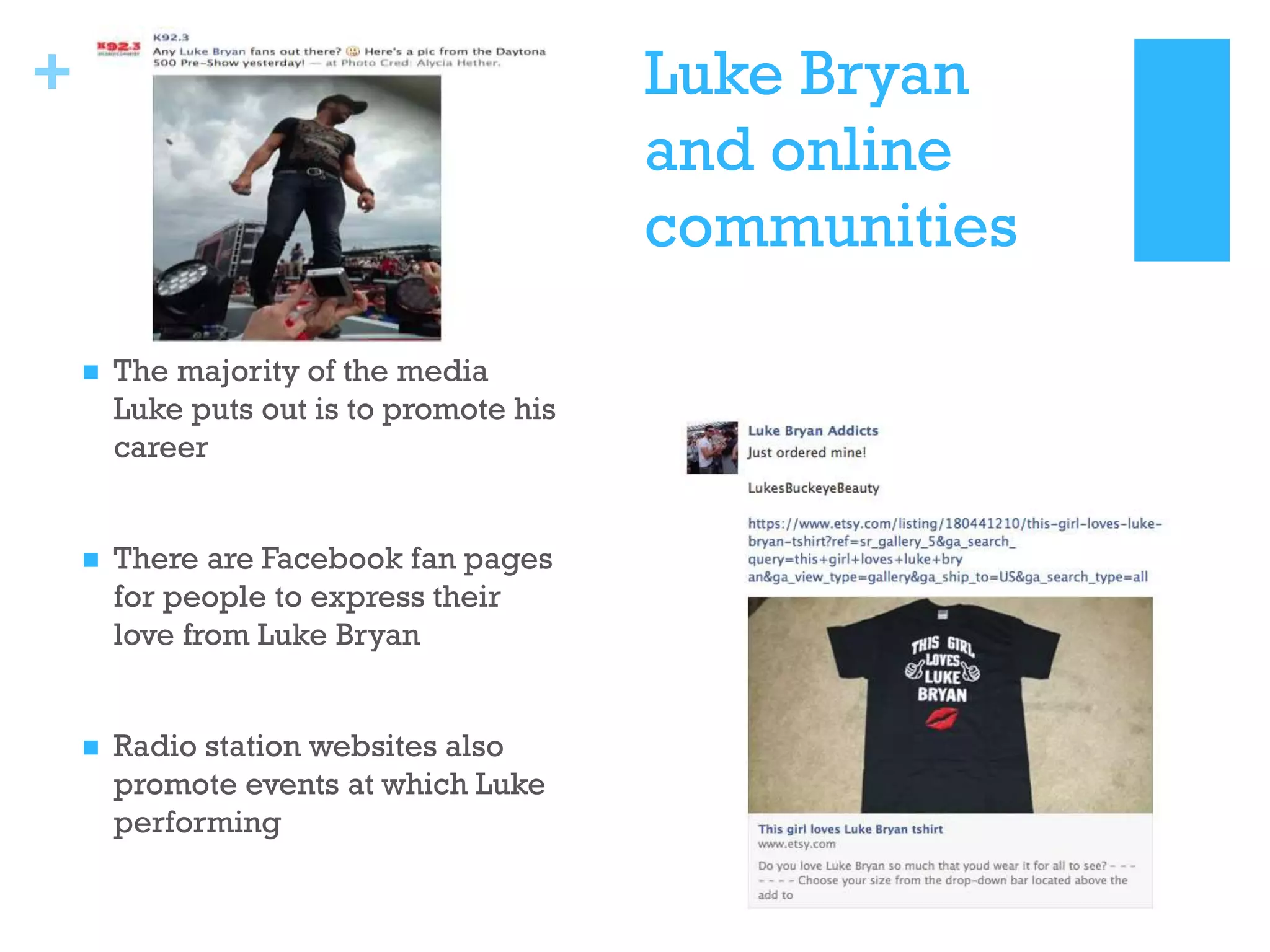 +

Luke Bryan
and online
communities


The majority of the media
Luke puts out is to promote his
career



There are Facebook fan pages
for people to express their
love from Luke Bryan



Radio station websites also
promote events at which Luke
performing

 