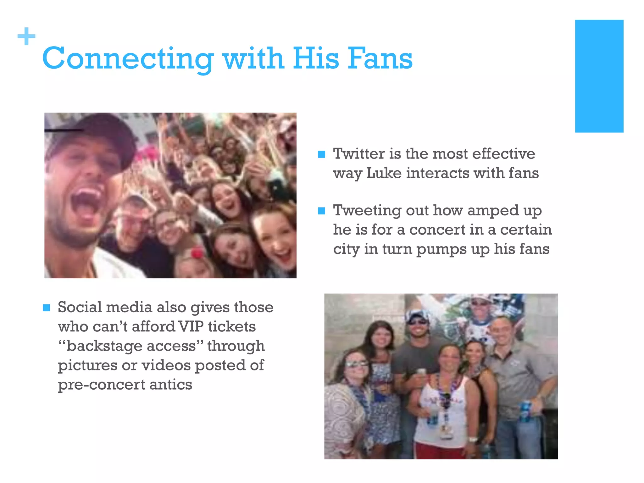 +

Connecting with His Fans






Social media also gives those
who can’t afford VIP tickets
“backstage access” through
pictures or videos posted of
pre-concert antics

Twitter is the most effective
way Luke interacts with fans
Tweeting out how amped up
he is for a concert in a certain
city in turn pumps up his fans

 