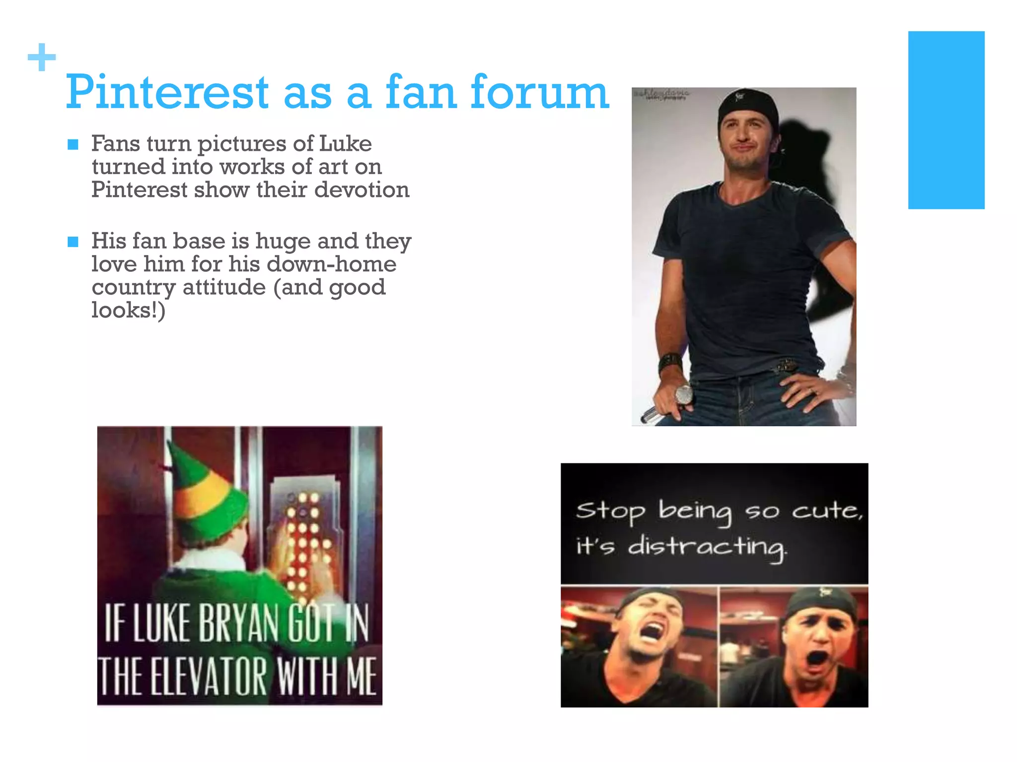+

Pinterest as a fan forum


Fans turn pictures of Luke
turned into works of art on
Pinterest show their devotion



His fan base is huge and they
love him for his down-home
country attitude (and good
looks!)

 