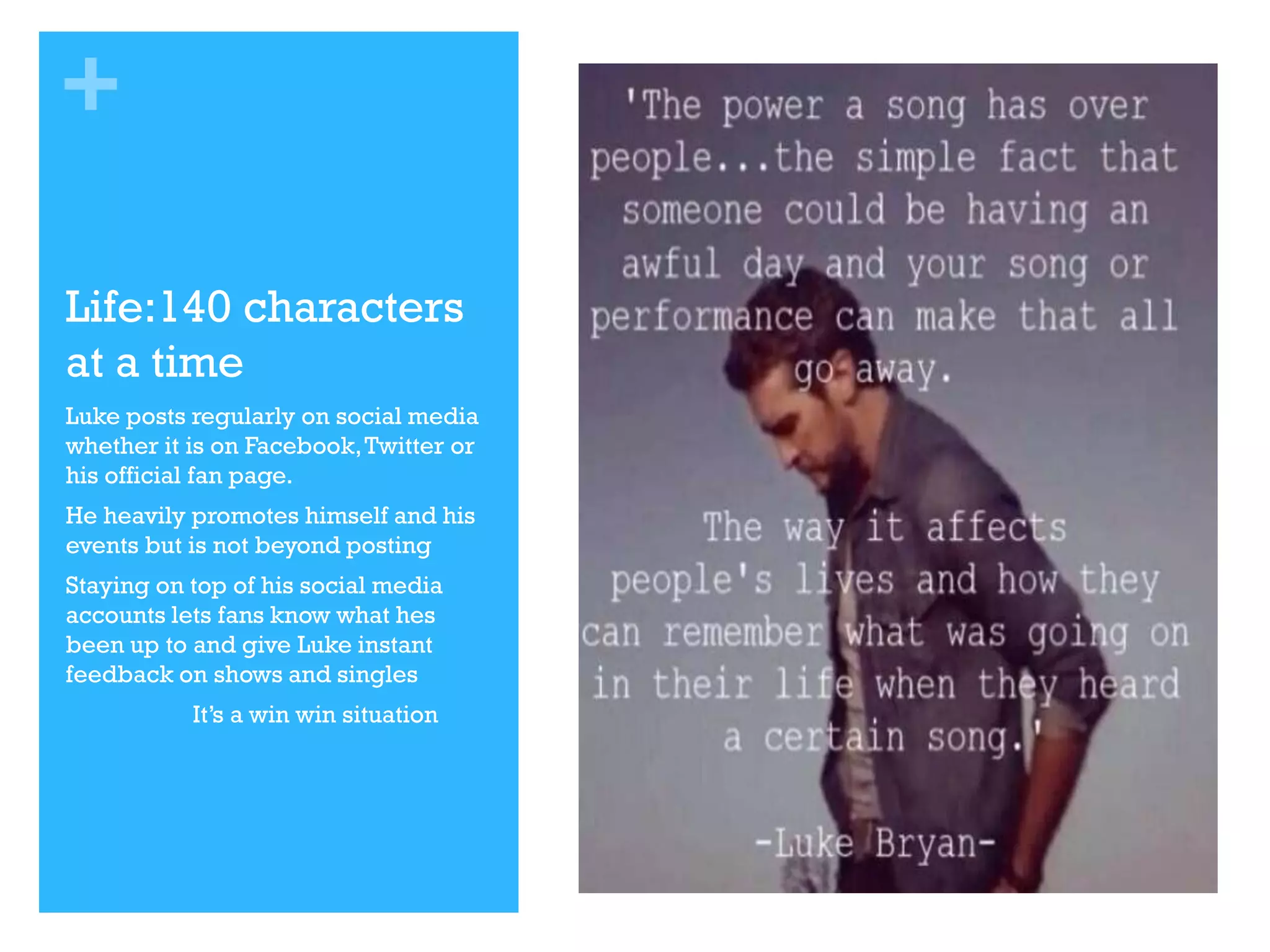 +
Life:140 characters
at a time
Luke posts regularly on social media
whether it is on Facebook, Twitter or
his official fan page.
He heavily promotes himself and his
events but is not beyond posting
Staying on top of his social media
accounts lets fans know what hes
been up to and give Luke instant
feedback on shows and singles
It’s a win win situation

 