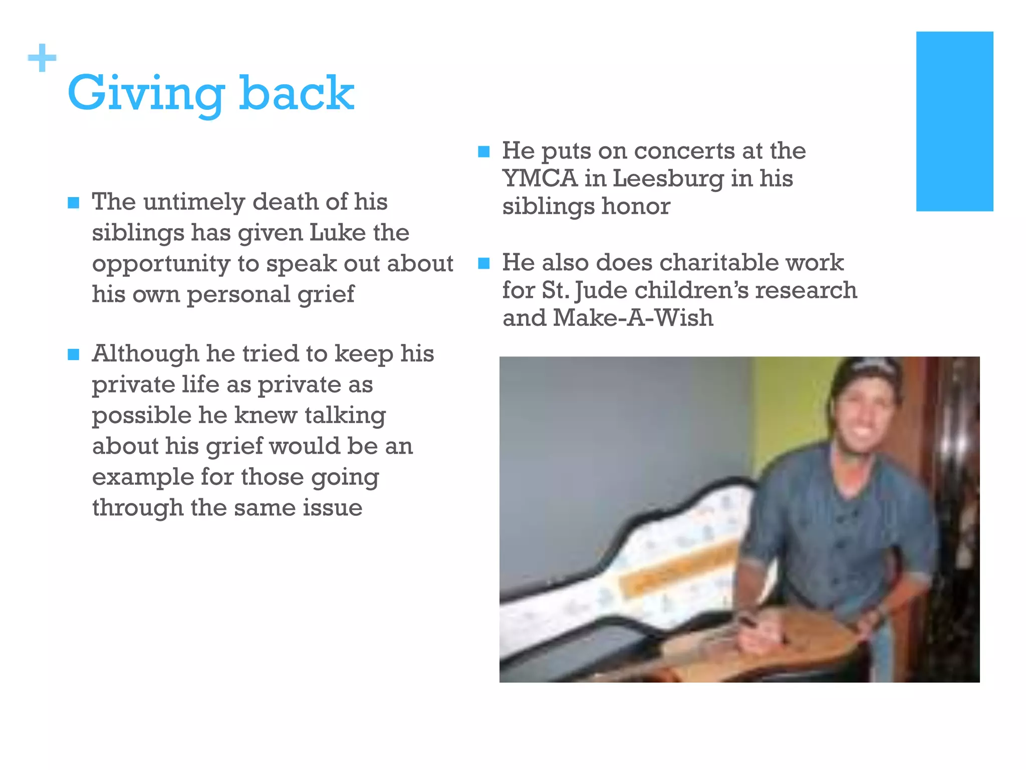 +

Giving back





The untimely death of his
siblings has given Luke the
opportunity to speak out about
his own personal grief
Although he tried to keep his
private life as private as
possible he knew talking
about his grief would be an
example for those going
through the same issue

He puts on concerts at the
YMCA in Leesburg in his
siblings honor



He also does charitable work
for St. Jude children’s research
and Make-A-Wish

 